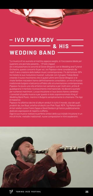 "La musica di Ivo suonata al mattino appena sveglio, è il toccasana ideale per
superare una giornata pesante… " (Frank Zappa)
Se vi entusiasmano le sonorità di Goran Bregovic con la Wedding and Funeral
Orchestra, questo concerto fa per voi. Ivo Papasov viene considerato da
molti il vero creatore della balkan music contemporanea. Fin dal lontano 1974
ha iniziato la sua rivoluzione musical- culturale con il gruppo Trakija Band,
creando il nuovo movimento che in questi ultimi anni Goran Bregovic e le
rinate fanfare macedoni hanno definitivamente consolidato; un mix di musica
tradizionale bulgara e balcanica affidata alla strumentazione contemporanea.
Papasov ha avuto una vita artistica non semplice e per molti anni, prima di
guadagnarsi il meritato riconoscimento internazionale, ha davvero suonato
per numerosi matrimoni. La sua intuizione e il suo lavoro hanno cambiato
i connotati di quella musica e per questo è stato soprannominato King of
Wedding Band Music, mentre in Bulgaria semplicemente lo chiamano The Aga
(il maestro).
Papasov ha all’attivo decine di album venduti in tutto il mondo, due dei quali
prodotti da Joe Boyd, artefice di dischi con Pink Floyd, REM, Taj Mahal e altri.
Artisti stellari come Frank Zappa e David Sanborn gli hanno pubblicamente
dedicato espressioni di rispetto e affetto.
Oggi la sua musica realizza la perfetta sintesi della sua iniziale intuizione in un
mix di liriche, melodie tradizionali, nuove composizioni e ritmi esuberanti.
IVO PAPASOV
& HIS
WEDDING BAND
25
 