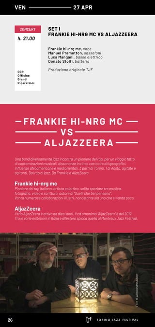 h. 21.00
CONCERT SET I
FRANKIE HI-NRG MC VS ALJAZZEERA
Frankie hi-nrg mc, voce
Manuel Pramotton, sassofoni
Luca Mangani, basso elettrico
Donato Stolfi, batteria
Produzione originale TJFOGR
Officine
Grandi
Riparazioni
VEN 27 APR
Una band diversamente jazz incontra un pioniere del rap, per un viaggio fatto
di contaminazioni musicali, dissonanze in rima, cortocircuiti geografici.
Influenze afroamericane e mediorientali, 3 parti di Torino, 1 di Aosta, agitate e
agitanti. Dal rap al jazz. Da Frankie a AljazZeera.
Frankie hi-nrg mc
Pioniere del rap italiano, artista eclettico, solito spaziare tra musica,
fotografia, video e scrittura, autore di “Quelli che benpensano”.
Vanta numerose collaborazioni illustri, nonostante sia uno che si vanta poco.
AljazZeera
Il trio AljazZeera è attivo da dieci anni. Il cd omonimo “AljazZeera” è del 2012.
Tra le varie esibizioni in Italia e all’estero spicca quella al Montreux Jazz Festival.
FRANKIE HI-NRG MC
VS
A LJA ZZEER A
FotodiAlessandroAlbert
26
 
