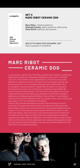 La sua chitarra è già nel mito. Marc Ribot, grande improvvisatore, compositore
statunitense noto per le collaborazioni (bastano quattro nomi: Tom Waits,
John Zorn, Elvis Costello, Vinicio Capossela) è un musicista che non ama
adagiarsi su situazioni comode. Per questo con il suo gruppo Ceramic Dog
lavora senza rete e con una scaletta assolutamente imprevedibile. "Non
è un progetto, ma una vera band!", spiega Ribot di questo trio in grado di
attraversare free, punk, funk, elettronica, rimanendo sempre fedele alla
propria vocazione sperimentale. Gi altri due vertici del gruppo sono tra i più
rappresentativi esponenti della scena underground americana: al basso e
all’elettronica Shahzad Ismaily (Will Oldham, Secret Chiefs 3, Jolie Holland,
Yoko Ono) e Ches Smith alla batteria (Xiu Xiu, Good for Cows, Secret Chiefs), già
apprezzato al TJF con gli Snakeoil di Tim Berne.
Ceramic Dog riprende l’espressione francese “chien de faïence” (cane di
ceramica), che rappresenta quel momento di sospensione del movimento,
dettato dallo stupore o da una forte emozione, che precede l’esplodere di una
reazione, ma fa anche pensare a quei soprammobili kitsch presenti a volte
nelle case d’epoca. Quel che è certo è che questa musica non è né kitsch né
immobile, perché la chitarra di Ribot, libera dai condizionamenti di genere,
sprizza pura energia. Ribot ha pubblicato una ventina di album a proprio nome
nell’arco di 30 anni di carriera, esplorando tutto: dal jazz d’avanguardia di Ayler,
al sound cubano di Arsenio Rodríguez (con due cd, acclamati dalla critica, dei
Marc Ribot y Los Cubanos Postizos).
MARC RIBOT
CERAMIC DOG
BIGLIETTO UNICO PER ENTRAMBI I SET
Posti numerati € 12,00/8,00
SET II
MARC RIBOT CERAMIC DOG
Marc Ribot, chitarra elettrica
Shahzad Ismaily, basso elettrico, elettronica
Ches Smith, batteria, percussioni
OGR
Officine
Grandi
Riparazioni
FotodiBarbaraRigon
a seguire
27
 