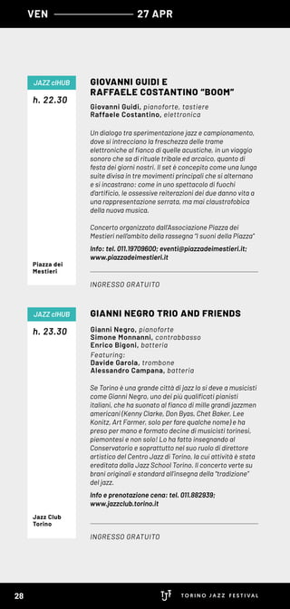 Un dialogo tra sperimentazione jazz e campionamento,
dove si intrecciano la freschezza delle trame
elettroniche al fianco di quelle acustiche, in un viaggio
sonoro che sa di rituale tribale ed arcaico, quanto di
festa dei giorni nostri. Il set è concepito come una lunga
suite divisa in tre movimenti principali che si alternano
e si incastrano: come in uno spettacolo di fuochi
d’artificio, le ossessive reiterazioni dei due danno vita a
una rappresentazione serrata, ma mai claustrofobica
della nuova musica.
Concerto organizzato dall’Associazione Piazza dei
Mestieri nell’ambito della rassegna “I suoni della Piazza”
Info: tel. 011.19709600; eventi@piazzadeimestieri.it;
www.piazzadeimestieri.it
Se Torino è una grande città di jazz lo si deve a musicisti
come Gianni Negro, uno dei più qualificati pianisti
italiani, che ha suonato al fianco di mille grandi jazzmen
americani (Kenny Clarke, Don Byas, Chet Baker, Lee
Konitz, Art Farmer, solo per fare qualche nome) e ha
preso per mano e formato decine di musicisti torinesi,
piemontesi e non solo! Lo ha fatto insegnando al
Conservatorio e soprattutto nel suo ruolo di direttore
artistico del Centro Jazz di Torino, la cui attività è stata
ereditata dalla Jazz School Torino. Il concerto verte su
brani originali e standard all’insegna della “tradizione”
del jazz.
Info e prenotazione cena: tel. 011.882939;
www.jazzclub.torino.it
h. 22.30
h. 23.30
GIOVANNI GUIDI E
RAFFAELE COSTANTINO “BOOM”
GIANNI NEGRO TRIO AND FRIENDS
INGRESSO GRATUITO
INGRESSO GRATUITO
JAZZ clHUB
JAZZ clHUB
Giovanni Guidi, pianoforte, tastiere
Raffaele Costantino, elettronica
Gianni Negro, pianoforte
Simone Monnanni, contrabbasso
Enrico Bigoni, batteria
Featuring:
Davide Garola, trombone
Alessandro Campana, batteria
Piazza dei
Mestieri
Jazz Club
Torino
VEN 27 APR
28
 