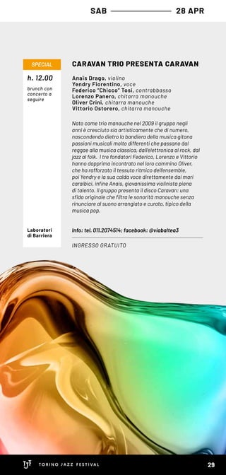 SAB 28 APR
Nato come trio manouche nel 2009 il gruppo negli
anni è cresciuto sia artisticamente che di numero,
nascondendo dietro la bandiera della musica gitana
passioni musicali molto differenti che passano dal
reggae alla musica classica, dall’elettronica al rock, dal
jazz al folk. I tre fondatori Federico, Lorenzo e Vittorio
hanno dapprima incontrato nel loro cammino Oliver,
che ha rafforzato il tessuto ritmico dell’ensemble,
poi Yendry e la sua calda voce direttamente dai mari
caraibici, infine Anais, giovanissima violinista piena
di talento. Il gruppo presenta il disco Caravan: una
sfida originale che filtra le sonorità manouche senza
rinunciare al suono arrangiato e curato, tipico della
musica pop.
Info: tel. 011.2074514; facebook: @viabaltea3
CARAVAN TRIO PRESENTA CARAVAN
INGRESSO GRATUITO
SPECIAL
Anaïs Drago, violino
Yendry Fiorentino, voce
Federico “Chicco” Tosi, contrabbasso
Lorenzo Panero, chitarra manouche
Oliver Crini, chitarra manouche
Vittorio Ostorero, chitarra manouche
Laboratori
di Barriera
h. 12.00
brunch con
concerto a
seguire
29
 