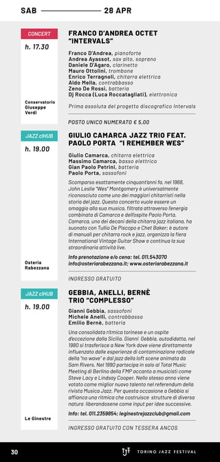 SAB 28 APR
Scomparso esattamente cinquant’anni fa, nel 1968,
John Leslie “Wes” Montgomery è universalmente
riconosciuto come uno dei maggiori chitarristi nella
storia del jazz. Questo concerto vuole essere un
omaggio alla sua musica, filtrata attraverso l’energia
combinata di Camarca e dell’ospite Paolo Porta.
Camarca, uno dei decani della chitarra jazz italiana, ha
suonato con Tullio De Piscopo e Chet Baker; è autore
di manuali per chitarra rock e jazz, organizza la fiera
International Vintage Guitar Show e continua la sua
straordinaria attività live.
Info prenotazione e/o cena: tel. 011.543070
info@osteriarabezzana.it; www.osteriarabezzana.it
h. 19.00
GIULIO CAMARCA JAZZ TRIO FEAT.
PAOLO PORTA “I REMEMBER WES”
INGRESSO GRATUITO
JAZZ clHUB
Giulio Camarca, chitarra elettrica
Massimo Camarca, basso elettrico
Gian Paolo Petrini, batteria
Paolo Porta, sassofoni
Osteria
Rabezzana
POSTO UNICO NUMERATO € 5,00
h. 17.30
CONCERT FRANCO D’ANDREA OCTET 
“INTERVALS”
Franco D’Andrea, pianoforte
Andrea Ayassot, sax alto, soprano
Daniele D’Agaro, clarinetto
Mauro Ottolini, trombone
Enrico Terragnoli, chitarra elettrica
Aldo Mella, contrabbasso
Zeno De Rossi, batteria
Dj Rocca (Luca Roccatagliati), elettronica
Prima assoluta del progetto discografico Intervals
Conservatorio
Giuseppe
Verdi
Una consolidata ritmica torinese e un ospite
d’eccezione dalla Sicilia. Gianni  Gebbia, autodidatta, nel
1980 si trasferisce a New York dove viene direttamente
influenzato dalle esperienze di contaminazione radicale
della “no wave” e dal jazz della loft scene animata da
Sam Rivers. Nel 1990 partecipa in solo al Total Music
Meeting di Berlino della FMP accanto a musicisti come
Steve Lacy e Lindsay Cooper. Nello stesso anno viene
votato come miglior nuovo talento nel referendum della
rivista Musica Jazz. Per questa occasione a Gebbia si
affianca una ritmica che costruisce  strutture di diversa
natura  liberandosene come input per idee successive.
Info: tel. 011.2359854; leginestrejazzclub@gmail.com
h. 19.00
GEBBIA, ANELLI, BERNÈ
TRIO “COMPLESSO”
INGRESSO GRATUITO CON TESSERA ANCOS
JAZZ clHUB
Gianni Gebbia, sassofoni
Michele Anelli, contrabbasso
Emilio Bernè, batteria
Le Ginestre
30
 