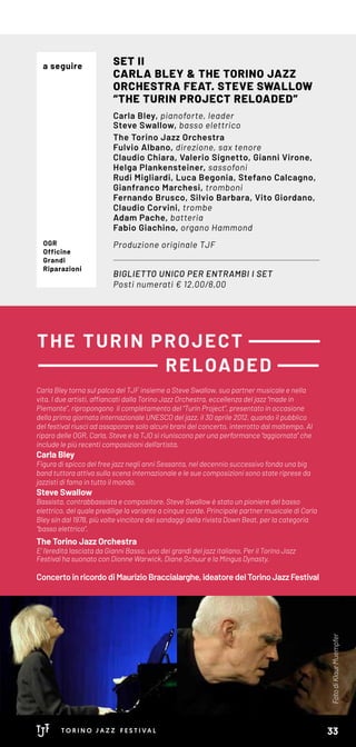 FotodiKlaurMuempfer
Carla Bley torna sul palco del TJF insieme a Steve Swallow, suo partner musicale e nella
vita. I due artisti, affiancati dalla Torino Jazz Orchestra, eccellenza del jazz “made in
Piemonte”, ripropongono il completamento del “Turin Project”, presentato in occasione
della prima giornata internazionale UNESCO del jazz, il 30 aprile 2012, quando il pubblico
del festival riuscì ad assaporare solo alcuni brani del concerto, interrotto dal maltempo. Al
riparo delle OGR, Carla, Steve e la TJO si riuniscono per una performance “aggiornata” che
include le più recenti composizioni dell’artista.
Carla Bley
Figura di spicco del free jazz negli anni Sessanta, nel decennio successivo fonda una big
band tuttora attiva sulla scena internazionale e le sue composizioni sono state riprese da
jazzisti di fama in tutto il mondo.
Steve Swallow
Bassista, contrabbassista e compositore, Steve Swallow è stato un pioniere del basso
elettrico, del quale predilige la variante a cinque corde. Principale partner musi­cale di Carla
Bley sin dal 1978, più volte vincitore dei sondaggi della rivista Down Beat, per la categoria
“basso elettrico”.
The Torino Jazz Orchestra
E’ l’eredità lasciata da Gianni Basso, uno dei grandi del jazz italiano. Per il Torino Jazz
Festival ha suonato con Dionne Warwick, Diane Schuur e la Mingus Dynasty.
Concertoin ricordodiMaurizioBraccialarghe,ideatoredelTorinoJazzFestival
BIGLIETTO UNICO PER ENTRAMBI I SET
Posti numerati € 12,00/8,00
SET II
CARLA BLEY & THE TORINO JAZZ
ORCHESTRA FEAT. STEVE SWALLOW
“THE TURIN PROJECT RELOADED”
Carla Bley, pianoforte, leader
Steve Swallow, basso elettrico
The Torino Jazz Orchestra
Fulvio Albano, direzione, sax tenore
Claudio Chiara, Valerio Signetto, Gianni Virone,
Helga Plankensteiner, sassofoni
Rudi Migliardi, Luca Begonia, Stefano Calcagno,
Gianfranco Marchesi, tromboni
Fernando Brusco, Silvio Barbara, Vito Giordano,
Claudio Corvini, trombe
Adam Pache, batteria
Fabio Giachino, organo Hammond
Produzione originale TJFOGR
Officine
Grandi
Riparazioni
THE TURIN PROJECT
RELOADED
a seguire
33
 