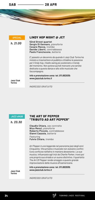 E’ passato un decennio da quando il Jazz Club Torino ha
iniziato a trasmettere al pubblico cittadino la passione
per il lindy hop, il ballo swing più scatenato e trendy
del momento. Non poteva quindi mancare una serata
dedicata a questa danza e allo stile musicale che
l’accompagna.
Info e prenotazione cena: tel. 011.882939;
www.jazzclub.torino.it
h. 21.00
LINDY HOP NIGHT @ JCT
INGRESSO GRATUITO
SPECIAL
52nd Street quartet
Sergio Di Gennaro, pianoforte
Cesare Mecca, tromba
Davide Liberti, contrabbasso
Paolo Franciscone, batteria
Jazz Club
Torino
Art Pepper è una leggenda nel panorama jazz degli anni
Cinquanta. Vita privata e musicale non avevano confini:
l’una confluiva nell’altra in maniera devastante. La sua
musica, influenzata agli inizi da Charlie Parker, trovò poi
una propria sua strada e un suono distintivo. Il quartetto
The Art Of Pepper rende omaggio a questo grande
improvvisatore della musica afroamericana.
Info e prenotazione cena: tel. 011.882939;
www.jazzclub.torino.it
h. 23.30
THE ART OF PEPPER
“TRIBUTO AD ART PEPPER”
INGRESSO GRATUITO
JAZZ clHUB
Claudio Chiara, sax contralto
Nico Menci, pianoforte
Roberto Piccolo, contrabbasso
Gianni Cazzola, batteria
Featuring
Fulvio Chiara, tromba
Jazz Club
Torino
SAB 28 APR
34
 