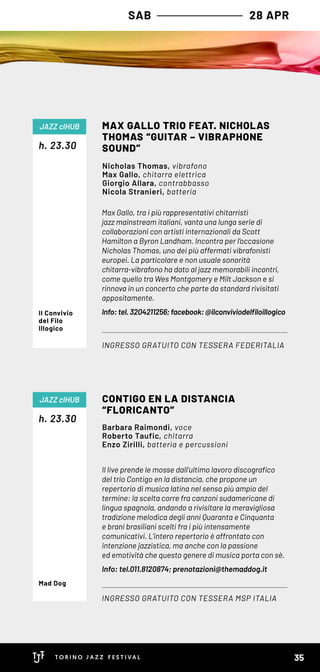 SAB 28 APR
Max Gallo, tra i più rappresentativi chitarristi
jazz mainstream italiani, vanta una lunga serie di
collaborazioni con artisti internazionali da Scott
Hamilton a Byron Landham. Incontra per l’occasione
Nicholas Thomas, uno dei più affermati vibrafonisti
europei. La particolare e non usuale sonorità
chitarra-vibrafono ha dato al jazz memorabili incontri,
come quello tra Wes Montgomery e Milt Jackson e si
rinnova in un concerto che parte da standard rivisitati
appositamente.
Info: tel. 3204211256; facebook: @ilconviviodelfiloillogico
h. 23.30
MAX GALLO TRIO FEAT. NICHOLAS
THOMAS “GUITAR – VIBRAPHONE
SOUND”
INGRESSO GRATUITO CON TESSERA FEDERITALIA
JAZZ clHUB
Nicholas Thomas, vibrafono
Max Gallo, chitarra elettrica
Giorgio Allara, contrabbasso
Nicola Stranieri, batteria
Il Convivio
del Filo
Illogico
Il live prende le mosse dall’ultimo lavoro discografico
del trio Contigo en la distancia, che propone un
repertorio di musica latina nel senso più ampio del
termine: la scelta corre fra canzoni sudamericane di
lingua spagnola, andando a rivisitare la meravigliosa
tradizione melodica degli anni Quaranta e Cinquanta
e brani brasiliani scelti fra i più intensamente
comunicativi. L’intero repertorio è affrontato con
intenzione jazzistica, ma anche con la passione
ed emotività che questo genere di musica porta con sè.  
Info: tel.011.8120874; prenotazioni@themaddog.it
h. 23.30
CONTIGO EN LA DISTANCIA
“FLORICANTO”
INGRESSO GRATUITO CON TESSERA MSP ITALIA
JAZZ clHUB
Barbara Raimondi, voce
Roberto Taufic, chitarra
Enzo Zirilli, batteria e percussioni
Mad Dog
35
 