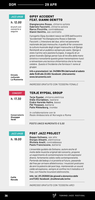 DOM 29 APR
Il progetto Gipsy Accident nasce nel 2015 dall’incontro
“accidentale” fra Giangiacomo Rosso e Gabriele
Facciotti. L’intenzione dei due, attivi nel panorama
nazionale del jazz manouche, è quella di far conoscere
la cultura musicale degli zingari manouche e di Django
Reinhardt ad un pubblico sempre più vasto. Django è
stato il primo vero jazzista Europeo. A seguito di un
grave incendio Django perse l’uso di tre dita della mano
sinistra e nonostante questa grave menomazione riuscì
a reinventare una tecnica chitarristica che lo ha reso
celebre. Questo è l’incidente che fornisce il nome al
gruppo
Info e prenotazioni: tel. 3401864764 (dal lunedì al sabato
dalle 15.00 alle 22.00); facebook: @larusnenta;
www.larusnenta.com
GIPSY ACCIDENT
FEAT. GIANNI DENITTO
INGRESSO GRATUITO CON TESSERA FENALC
JAZZ clHUB
Giangiacomo Rosso, chitarra solista
Gabriele Facciotti, chitarra solista
Marco Piccirillo, contrabbasso
Gianni Denitto, sax contralto
Circolo
culturale
La Rusnenta
POSTO UNICO NUMERATO € 5,00
h. 17.30
CONCERT TERJE RYPDAL GROUP
Terje Rypdal, chitarra elettrica
Ståle Storløkken, tastiere
Endre Hareide Hallre, basso
Pål Thowsen, batteria
Palle Mikkelborg, tromba
In collaborazione con la
Reale Ambasciata di Norvegia a RomaConservatorio
Giuseppe
Verdi
L’ensemble guidato da Golisano, autore anche di
molte delle musiche originali del concerto, propone
un esperimento di contaminazione tra stili espressivi
diversi, fortemente calato nella contemporaneità.
Partendo dal bebop ci si proietta al futuro, passando
dal free per arrivare all’elettronica. I musicisti praticano
da anni la palestra del post bop, mantenendo un sound
caldo ed esplosivo, sempre al confine tra il melodico e il
free, con fresche incursioni elettroniche.
Info: tel. 011.253000 (da giovedì a domenica dalle
ore17.00); facebook: @cafeneruda.torino
h. 19.00
POST JAZZ PROJECT
INGRESSO GRATUITO CON TESSERA ARCI
JAZZ clHUB
Beppe Golisano, sax alto
Giorgio Alloatti, elettronica
Michele Anelli, contrabbasso
Paolo Franciscone, batteria
Caffè
Neruda
h. 12.00
brunch con
concerto a
seguire
36
 