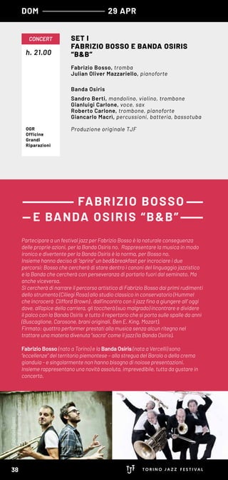 FabrizioBosso
FotodiSimoneCecchetti
h. 21.00
CONCERT SET I
FABRIZIO BOSSO E BANDA OSIRIS
“B&B”
Fabrizio Bosso, tromba
Julian Oliver Mazzariello, pianoforte
Banda Osiris
Sandro Berti, mandolino, violino, trombone
Gianluigi Carlone, voce, sax
Roberto Carlone, trombone, pianoforte
Giancarlo Macrì, percussioni, batteria, bassotuba
Produzione originale TJFOGR
Officine
Grandi
Riparazioni
Partecipare a un festival jazz per Fabrizio Bosso è la naturale conseguenza
delle proprie azioni, per la Banda Osiris no. Rappresentare la musica in modo
ironico e divertente per la Banda Osiris è la norma, per Bosso no.
Insieme hanno deciso di “aprire” un bed&breakfast per incrociare i due
percorsi; Bosso che cercherà di stare dentro i canoni del linguaggio jazzistico
e la Banda che cercherà con perseveranza di portarlo fuori dal seminato. Ma
anche viceversa.
Si cercherà di narrare il percorso artistico di Fabrizio Bosso dai primi rudimenti
dello strumento (Ciliegi Rosa) allo studio classico in conservatorio (Hummel
che incrocerà Clifford Brown) , dall’incontro con il jazz fino a giungere all’ oggi
dove, all’apice della carriera, gli toccherà (suo malgrado) incontrare e dividere
il palco con la Banda Osiris e tutto il repertorio che si porta sulle spalle da anni
(Buscaglione, Carosone, brani originali, Ben E. King, Mozart).
Firmato: quattro performer prestati alla musica senza alcun ritegno nel
trattare una materia divenuta “sacra“ come il jazz (la Banda Osiris).
Fabrizio Bosso (nato a Torino) e la Banda Osiris (nata a Vercelli) sono
“eccellenze” del territorio piemontese – alla stregua del Barolo o della crema
gianduia - e singolarmente non hanno bisogno di noiose presentazioni.
Insieme rappresentano una novità assoluta, imprevedibile, tutta da gustare in
concerto.
FABRIZIO BOSSO
E BANDA OSIRIS “B&B”
DOM 29 APR
38
 