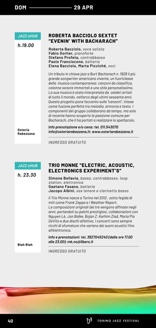 Un tributo in chiave jazz a Burt Bacharach n. 1928 il più
grande songwriter americano vivente, un fuoriclasse
della  musica contemporanea: canzoni da classifica,
colonne sonore immortali e uno stile personalissimo.
La sua musica è stata interpretata da  celebri artisti
di tutto il mondo, nell’arco degli ultimi sessanta anni.
Questo progetto pone l’accento sulle “canzoni”, intese
come fusione perfetta tra melodia, armonia e testo. I
componenti del gruppo collaborano da tempo, ma solo
di recente hanno scoperto la passione comune per
Bacharach, che li ha portati a realizzare lo spettacolo.
Info prenotazione e/o cena: tel. 011.543070
info@osteriarabezzana.it; www.osteriarabezzana.it
h.19.00
ROBERTA BACCIOLO SEXTET
“EVENIN’ WITH BACHARACH”
INGRESSO GRATUITO
JAZZ clHUB
Roberta Bacciolo, voce solista
Fabio Gorlier, pianoforte
Stefano Profeta, contrabbasso
Paolo Franciscone, batteria
Elena Bacciolo, Marta Picciché, voci
Osteria
Rabezzana
Il Trio Monne nasce a Torino nel 2012 , sotto l’egida di
miti come Frank Zappa e i Weather Report.
Le composizioni originali dei tre vengono affinate negli
anni, portandoli su palchi prestigiosi, collaborazioni con
Nguyen Lè, Jon Balke, Bojan Z, Karhim Ziad, Maria Pia
DeVito e due dischi all’attivo. I concerti sono sempre
ricchi di sfumature che variano dai suoni acustici fino
all’elettronica.
Info e prenotazioni: tel. 3927045240 (dalle ore 17.00
alle 23.00); mk.no@libero.it
h. 23.30
TRIO MONNE “ELECTRIC, ACOUSTIC,
ELECTRONICS EXPERIMENT’S”
INGRESSO GRATUITO
JAZZ clHUB
Simone Bellavia, basso, contrabbasso, loop
station, elettronica
Gaetano Fasano, batteria
Jacopo Albini, sax tenore e clarinetto basso
Blah Blah
DOM 29 APR
40
 