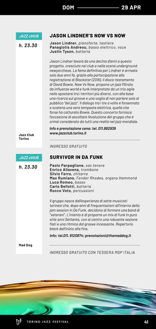 Jason Lindner lavora da una decina d’anni a questo
progetto, cresciuto nei club e nella scena underground
newyorchese. La fama definitiva per Lindner è arrivata
solo due anni fa, grazie alla partecipazione alla
registrazione di Blackstar (2016), il disco-testamento
di David Bowie. Now Vs Now, propone un jazz filtrato
da influenze world e funk interpretate da un trio agile
nello spostarsi tra i territori più diversi, con alla base
una ricerca sul groove e una voglia di non parlare solo al
pubblico “del jazz”. Il dialogo tra i tre a volte è forsennato
e scatena una vera tempesta elettrica, quella che
forse ha catturato Bowie. Questo concerto fornisce
l’occasione di ascoltare l’evoluzione del gruppo che è
ormai considerato da tutti una realtà nel jazz mondiale.
Info e prenotazione cena: tel. 011.882939
www.jazzclub.torino.it
h. 23.30
JASON LINDNER'S NOW VS NOW
INGRESSO GRATUITO
JAZZ clHUB
Jason Lindner, pianoforte, tastiere
Panagiotis Andreou, basso elettrico, voce
Justin Tyson, batteria
Jazz Club
Torino
Il gruppo nasce dall’esperienza di sette musicisti
torinesi che, dopo anni di frequentazioni all’interno della
jam session in Da Funk, decidono di formare una band di
“veterani”. L’intento è di proporre un mix di funk in puro
stile anni Settanta, con al centro una roboante sezione
fiati e una ritmica dal groove incessante. Repertorio
black dall’inizio alla fine.  
Info: tel.011. 8120874; prenotazioni@themaddog.it
h. 23.30
SURVIVOR IN DA FUNK
INGRESSO GRATUITO CON TESSERA MSP ITALIA
JAZZ clHUB
Paolo Parpaglione, sax tenore
Enrico Allavena, trombone
Silvio Ferro, chitarra
Max Rumiano, Fender Rhodes, organo Hammond
Luca Romeo, basso
Carlo Bellotti, batteria
Rocco Voto, percussioni
Mad Dog
DOM 29 APR
41
 
