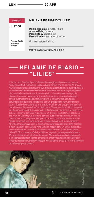 LUN 30 APR
POSTO UNICO NUMERATO € 5,00
h. 17.30
CONCERT MELANIE DE BIASIO “LILIES”
Melanie De Biasio, voce, flauto
Alberto Malo, batteria
Pascal Mohy, pianoforte
Pascal Paulus, tastiere, chitarra
Prima assoluta italianaPiccolo Regio
Giacomo
Puccini
Il Torino Jazz Festival è particolarmente orgoglioso di presentare questa
prima assoluta di Melanie De Biasio in Italia, artista che da noi non ha ancora
ricevuto la dovuta consacrazione live. Melanie, padre italiano e madre belga, si
avvicina al mondo dell’arte da bambina, studiando danza; in seguito approda
alla musica (un modo di relazionarsi agli altri, di condividere - spiega). Si
diploma in canto e rivela anche il suo talento al flauto. La storia di questa
artista è particolare: dopo il conservatorio la passione per una musica
senza barriere la porta a collaborare con un gruppo jazz-punk. Durante un
tour in Russia viene colpita da una infezione polmonare che, per una serie di
complicazioni, le pregiudica l’uso della voce. Sembra un brutto film, ma questo
incubo fatto di ospedali e una incerta riabilitazione (i medici non le assicurano
di poter tornare a cantare), la portano a un diverso, più profondo, approccio
alla musica. Quando può tornare a cantare pubblica un primo album che ne
rivela la maturità raggiunta. Sempre alla ricerca di altre sfere sonore, la De
Biasio, armata di una voce sensuale, messa al servizio di un minimalismo
fortemente espressivo, non si lascia rinchiudere in gabbie di genere. Si ispira
a Mark Hollis dei Talk Talk o a Nina Simone, ma propone un lavoro personale,
dove le etichette o i confini si dissolvono nelle canzoni. Con l’ultimo lavoro,
Lilies (2017), la cantante sfida il pubblico a seguirla, come spiega lei stessa:
"Per me Lilies è scuro e insieme luminoso. Non contiene nulla di tradizionale,
è un abbraccio fatto di libertà, ambizione, creatività sincera, emotività che
traccia un percorso da Billie Holiday ai Portishead e arriva al futuro, attraverso
un milione di punti diversi".
MELANIE DE BIASIO
“LILIES”
FotodiJeromeWitz
42
 