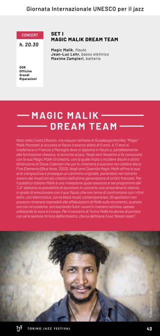 Nato nella Costa D’Avorio, ma vissuto nell’isola di Guadalupa (Antille), “Magic”
Malik Mezzadri si accosta al flauto traverso all’età di 6 anni. A 17 anni si
trasferisce in Francia a Marsiglia dove si diploma in flauto e, parallelamente
alla formazione classica, si avvicina al jazz. Negli anni Novanta si fa conoscere
con la sua Magic Malik Orchestra, con la quale inizia a incidere dischi e attira
l’attenzione di Steve Coleman che poi lo chiamerà a suonare nel celebre disco
Five Elements (Blue Note, 2003). Negli anni Duemila Magic Malik affina la sua
arte compositiva e prosegue un cammino originale, ponendolo nel ristretto
novero dei musicisti più creativi dell’ultima generazione di artisti francesi. Per
il pubblico italiano Malik è una rivelazione quasi assoluta e nel programma del
TJF abbiamo la possibilità di ascoltare in concerto uno straordinario talento,
in grado di emozionare con il suo flauto che non teme di confrontarsi con i ritmi
latini, con l’elettronica, con la black music contemporanea. Gli spettatori non
possono rimanere insensibili alle affabulazioni di Malik sullo strumento, suonato
ora con virtuosismo, ora lasciando fluire i suoni in maniera istintiva, spesso
utilizzando la voce e il corpo. Per il concerto di Torino Malik ha deciso di portare
con sé la sezione ritmica dell’orchestra, che lui definisce il suo “dream team”.
MAGIC MALIK
DREAM TEAM
h. 20.30
CONCERT SET I
MAGIC MALIK DREAM TEAM
Magic Malik, flauto
Jean-Luc Lehr, basso elettrico
Maxime Zampieri, batteria
OGR
Officine
Grandi
Riparazioni
Giornata Internazionale UNESCO per il jazz
FotodiKarimElDib
43
 