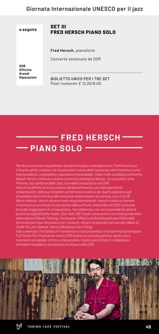 Membroautorevolenelpantheondelpianismojazzcontemporaneo, FredHersch èun
influentespiritocreativochehaplasmatoilcorsodellamusicaperoltretrent’annicome
improvvisatore,compositore,educatoreebandleader.DodicivoltecandidatoaiGrammy
Award,Herschcontinuaa vincereipremipiùprestigiosideljazz,tracuiquellocome
PianistaJazzdell’annodallaJazzJournalistsAssociationnel2016.
Herschhadefinitolacurvacreativadeljazzattraversounavastagammadi
ambientazioni,dallesuestraziantiperformancesolisteedaiduettiesplorativiagli
straordinariliveintriofinoalleinnovativeambientazionidacamera.Concirca36
albumall’attivo, Herschdaannimieteelogiinternazionali.Hersch èstatoacclamato
ericonosciutoanche perlasuaunicitànellascrittura,ottenendonel2003unaborsa
distudioGuggenheimincomposizione.Hacollaboratoconunasorprendente seriedi
jazzistidivaglia(CharlieHaden,StanGetz,BillFrisell),comeancheconartistiprovenienti
dallaclassica(RenéeFleming,ChristopherO’Riley)edaBroadway(AudraMcDonald).
Ammiratoperilsuofinelavoroconicantanti,Herschhalavoratoconvocidelcalibrodi
CecileMcLorinSalvant,NormaWinstoneeKurtElling.
Il documentario TheBalladofFredHersch èstatopresentatoinanteprimaalprestigioso
FullFrameFilmFestivalnel marzo2016dinanziadunasalagremita,dandovitaa
recensionientusiaste.Intimoecrepuscolare,ilpianosolodiHerschèl’idealeper
ammaliareilpubbliconelconcertodichiusuraalleOGR.
BIGLIETTO UNICO PER I TRE SET
Posti numerati € 12,00/8,00
SET III
FRED HERSCH PIANO SOLO
Fred Hersch, pianoforte
Concerto sostenuto da OGR
FRED HERSCH
PIANO SOLO
Giornata Internazionale UNESCO per il jazz
OGR
Officine
Grandi
Riparazioni
a seguire
FotodiVincentSoyez
45
 