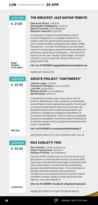 Un quartetto a trazione 6 corde! Quattro esperti
musicisti impegnati in un omaggio ad alcuni tra i
migliori chitarristi jazz di sempre proporranno una
loro rivisitazione delle composizioni più celebri di Wes
Montgomery , Jim Hall, Pat Metheny e John Scofield. I
musicisti ci propongono una performance accattivante
ed intensa, dal be bop al mainstream, come evento di
apertura di una Jam Session “ Open Stage” che vedrà
coinvolti i musicisti ospiti del festival insieme con i
jazzisti della città.
Info: tel. 011.5533938; bagnipubblici@consorziokairos.org
h. 21.00
THE GREATEST JAZZ GUITAR TRIBUTE
INGRESSO GRATUITO
JAZZ clHUB
Eleonora Strino, chitarra
Alessandro Chiappetta, chitarra
Marco Piccirillo, contrabbasso
Maurizio Cuccuini, batteria
Bagni
Pubblici
di via Agliè
Il trombettista Johnny Lapio reduce da un tour tra
America, Nord Europa e Asia, presenta con l’ensemble
Arcote Project il terzo capitolo del progetto “Continents”,
un concerto performance fresco e non scontato che
decodifica le percezioni vissute attraversando i vari
continenti. Il gruppo accompagnerà l’ascoltatore in
un itinerario introspettivo, onirico e impervio, costellato
di groove e avantgarde. "Continents" desta l’impressione
di assistere ad ogni replica a qualcosa di assolutamente
nuovo e inaspettato.  
Info: tel.011.8120874; prenotazioni@themaddog.it
h. 23.30
ARCOTE PROJECT “CONTINENTS”
INGRESSO GRATUITO CON TESSERA MSP ITALIA
JAZZ clHUB
Johnny Lapio, tromba
Francesco Partipilo, sax contralto
Lino Mei, pianoforte
Michele Anelli, contrabbasso
Davide Bono, batteria
Mad Dog
Il talento di Max Carletti e del suo trio è da tempo fuori
discussione: le continue idee musicali, la carica vitale,
l’amore per il jazz dai primordi ad oggi, la curiosità verso
tutti i tipi di musica, nonché la tecnica chitarristica,
lasciano l’ascoltatore senza fiato. Il trio contribuisce a
spingere la musica nelle più diverse direzioni.
Un repertorio accuratamente scelto fra brani originali,
standard e canzoni, eseguiti in base ad un percorso
rigoroso, mai autocelebrativo.
Info: tel. 011.2359854; facebook: @leginestre.jazzclub
h. 23.30
MAX CARLETTI TRIO
INGRESSO GRATUITO CON TESSERA ANCOS
JAZZ clHUB
Max Carletti, chitarra elettrica
Paolo Franciscone, batteria
Stefano Profeta, contrabbasso
Le Ginestre
LUN 30 APR
46
 