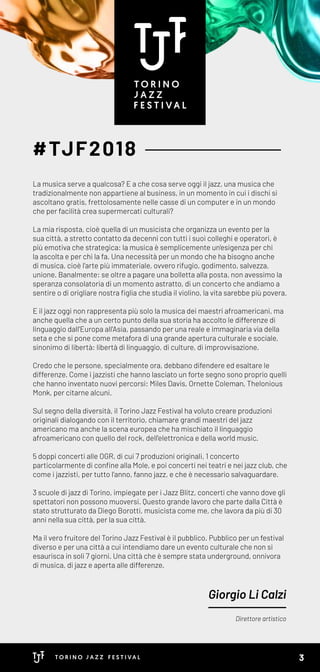 #TJF2018
Direttore artistico
Giorgio Li Calzi
La musica serve a qualcosa? E a che cosa serve oggi il jazz, una musica che
tradizionalmente non appartiene al business, in un momento in cui i dischi si
ascoltano gratis, frettolosamente nelle casse di un computer e in un mondo
che per facilità crea supermercati culturali?
La mia risposta, cioè quella di un musicista che organizza un evento per la
sua città, a stretto contatto da decenni con tutti i suoi colleghi e operatori, è
più emotiva che strategica: la musica è semplicemente un'esigenza per chi
la ascolta e per chi la fa. Una necessità per un mondo che ha bisogno anche
di musica, cioè l'arte più immateriale, ovvero rifugio, godimento, salvezza,
unione. Banalmente: se oltre a pagare una bolletta alla posta, non avessimo la
speranza consolatoria di un momento astratto, di un concerto che andiamo a
sentire o di origliare nostra figlia che studia il violino, la vita sarebbe più povera.
E il jazz oggi non rappresenta più solo la musica dei maestri afroamericani, ma
anche quella che a un certo punto della sua storia ha accolto le differenze di
linguaggio dall'Europa all'Asia, passando per una reale e immaginaria via della
seta e che si pone come metafora di una grande apertura culturale e sociale,
sinonimo di libertà: libertà di linguaggio, di culture, di improvvisazione.
Credo che le persone, specialmente ora, debbano difendere ed esaltare le
differenze. Come i jazzisti che hanno lasciato un forte segno sono proprio quelli
che hanno inventato nuovi percorsi: Miles Davis, Ornette Coleman, Thelonious
Monk, per citarne alcuni.
Sul segno della diversità, il Torino Jazz Festival ha voluto creare produzioni
originali dialogando con il territorio, chiamare grandi maestri del jazz
americano ma anche la scena europea che ha mischiato il linguaggio
afroamericano con quello del rock, dell'elettronica e della world music.
5 doppi concerti alle OGR, di cui 7 produzioni originali, 1 concerto
particolarmente di confine alla Mole, e poi concerti nei teatri e nei jazz club, che
come i jazzisti, per tutto l'anno, fanno jazz, e che è necessario salvaguardare.
3 scuole di jazz di Torino, impiegate per i Jazz Blitz, concerti che vanno dove gli
spettatori non possono muoversi. Questo grande lavoro che parte dalla Città è
stato strutturato da Diego Borotti, musicista come me, che lavora da più di 30
anni nella sua città, per la sua città.
Ma il vero fruitore del Torino Jazz Festival è il pubblico. Pubblico per un festival
diverso e per una città a cui intendiamo dare un evento culturale che non si
esaurisca in soli 7 giorni. Una città che è sempre stata underground, onnivora
di musica, di jazz e aperta alle differenze.
3
 