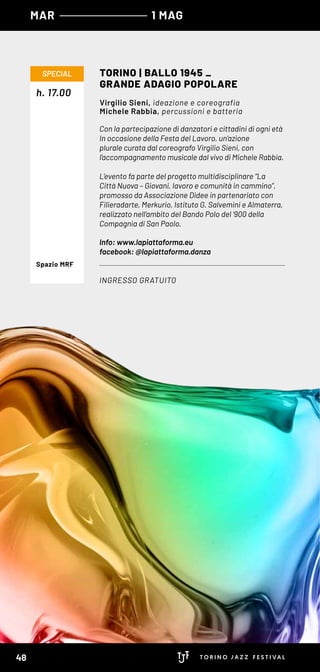 MAR 1 MAG
Con la partecipazione di danzatori e cittadini di ogni età
In occasione della Festa del Lavoro, un’azione
plurale curata dal coreografo Virgilio Sieni, con
l’accompagnamento musicale dal vivo di Michele Rabbia.
L’evento fa parte del progetto multidisciplinare “La
Città Nuova – Giovani, lavoro e comunità in cammino”,
promosso da Associazione Didee in partenariato con
Filieradarte, Merkurio, Istituto G. Salvemini e Almaterra,
realizzato nell’ambito del Bando Polo del ‘900 della
Compagnia di San Paolo.
Info: www.lapiattaforma.eu
facebook: @lapiattaforma.danza
h. 17.00
TORINO | BALLO 1945 _
GRANDE ADAGIO POPOLARE
INGRESSO GRATUITO
SPECIAL
Virgilio Sieni, ideazione e coreografia
Michele Rabbia, percussioni e batteria
Spazio MRF
48
 