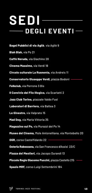 Bagni Pubblici di via Agliè, via Agliè 9
Blah Blah, via Po 21
Caffè Neruda, via Giachino 28
Cinema Massimo, via Verdi 18
Circolo culturale La Rusnenta, via Andreis 11
Conservatorio Giuseppe Verdi, piazza Bodoni
Folkclub, via Perrone 3 Bis
Il Convivio del Filo Illogico, via Scarlatti 2
Jazz Club Torino, piazzale Valdo Fusi
Laboratori di Barriera, via Baltea 3
Le Ginestre, via Valprato 15
Mad Dog, via Maria Vittoria 35
Magazzino sul Po, via Murazzi del Po 14
Museo del Cinema, Mole Antonelliana, via Montebello 20
OGR, corso Castelfidardo 22
Osteria Rabezzana, via San Francesco d'Assisi 23/C
Piazza dei Mestieri, via Jacopo Durandi 13
Piccolo Regio Giacomo Puccini, piazza Castello 215
Spazio MRF, corso Luigi Settembrini 164
SEDI
DEGLI EVENTI
49
 