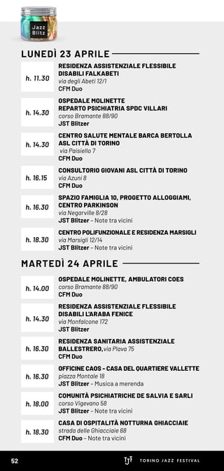 RESIDENZA ASSISTENZIALE FLESSIBILE
DISABILI FALKABETI
via degli Abeti 12/1
CFM Duo
OSPEDALE MOLINETTE
REPARTO PSICHIATRIA SPDC VILLARI
corso Bramante 88/90
JST Blitzer
CENTRO SALUTE MENTALE BARCA BERTOLLA
ASL CITTÀ DI TORINO
via Paisiello 7
CFM Duo
CONSULTORIO GIOVANI ASL CITTÀ DI TORINO
via Azuni 8
CFM Duo
SPAZIO FAMIGLIA 10, PROGETTO ALLOGGIAMI,
CENTRO PARKINSON
via Negarville 8/28
JST Blitzer – Note tra vicini
CENTRO POLIFUNZIONALE E RESIDENZA MARSIGLI
via Marsigli 12/14
JST Blitzer – Note tra vicini
OSPEDALE MOLINETTE, AMBULATORI COES
corso Bramante 88/90
CFM Duo
RESIDENZA ASSISTENZIALE FLESSIBILE
DISABILI L'ARABA FENICE
via Monfalcone 172
JST Blitzer
RESIDENZA SANITARIA ASSISTENZIALE
BALLESTRERO,via Plava 75
CFM Duo
OFFICINE CAOS - CASA DEL QUARTIERE VALLETTE
piazza Montale 18
JST Blitzer – Musica a merenda
COMUNITÀ PSICHIATRICHE DE SALVIA E SARLI
corso Vigevano 58
JST Blitzer – Note tra vicini
CASA DI OSPITALITÀ NOTTURNA GHIACCIAIE
strada delle Ghiacciaie 68
CFM Duo – Note tra vicini
h. 11.30
h. 14.30
h. 14.30
h. 14.00
h. 16.15
h. 16.30
h. 18.30
h. 18.30
h. 14.30
h. 16.30
h. 16.30
h. 18.00
LUNEDÌ 23 APRILE
MARTEDÌ 24 APRILE
52
 