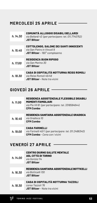 RESIDENZA ASSISTENZIALE FLESSIBILE DISABILI
MOMENTI FAMIGLIARI
via Pio VII 61 (per partecipare: tel. 3316594644)
CFM Combo
RESIDENZA SANITARIA ASSISTENZIALE GRADISCA
via Gradisca 10
CFM Combo
CASA FARINELLI
via Farinelli 40/1 (per partecipare: tel. 011.3486340)
CFM Combo - Cena con i vicini
CENTRO DIURNO SALUTE MENTALE
ASL CITTÀ DI TORINO
via Gorizia 114
JST Blitzer
RESIDENZASANITARIAASSISTENZIALEBOTTICELLI
via Botticelli 130
JST Blitzer
CASA DI OSPITALITÀ NOTTURNA TAZZOLI
corso Tazzoli 76
JST Blitzer – Note tra vicini
h. 16.45
h. 16.30
h. 11.00
h. 14.00
h. 19.00
h. 18.30
GIOVEDÌ 26 APRILE
VENERDÌ 27 APRILE
COMUNITÀ ALLOGGIO DISABILI BELLARDI
via Bellardi 43 (per partecipare: tel. 011.7740752)
JST Blitzer
COTTOLENGO, SALONE DEI SANTI INNOCENTI
via San Pietro in Vincoli 9
JST Blitzer – 190° compleanno
RESIDENZA BUON RIPOSO
via San Marino 30
JST Blitzer
CASA DI OSPITALITÀ NOTTURNA REISS ROMOLI
via Reiss Romoli 45/49
JST Blitzer – Note tra vicini
h. 14.30
h. 15.45
h. 18.30
h. 17.00
MERCOLEDÌ 25 APRILE
53
 