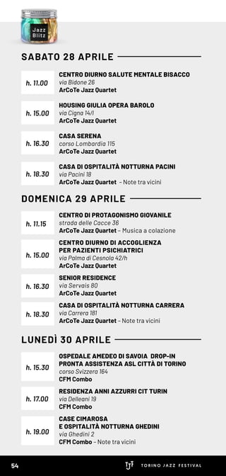 CENTRO DIURNO SALUTE MENTALE BISACCO
via Bidone 26
ArCoTe Jazz Quartet
HOUSING GIULIA OPERA BAROLO
via Cigna 14/l
ArCoTe Jazz Quartet
CASA SERENA
corso Lombardia 115
ArCoTe Jazz Quartet
CASA DI OSPITALITÀ NOTTURNA PACINI
via Pacini 18
ArCoTe Jazz Quartet – Note tra vicini
CENTRO DI PROTAGONISMO GIOVANILE
strada delle Cacce 36
ArCoTe Jazz Quartet – Musica a colazione
CENTRO DIURNO DI ACCOGLIENZA
PER PAZIENTI PSICHIATRICI
via Palma di Cesnola 42/h
ArCoTe Jazz Quartet
SENIOR RESIDENCE
via Servais 80
ArCoTe Jazz Quartet
CASA DI OSPITALITÀ NOTTURNA CARRERA
via Carrera 181
ArCoTe Jazz Quartet – Note tra vicini
OSPEDALE AMEDEO DI SAVOIA DROP-IN
PRONTA ASSISTENZA ASL CITTÀ DI TORINO
corso Svizzera 164
CFM Combo
RESIDENZA ANNI AZZURRI CIT TURIN
via Delleani 19
CFM Combo
CASE CIMAROSA
E OSPITALITÀ NOTTURNA GHEDINI
via Ghedini 2
CFM Combo – Note tra vicini
h. 15.00
h. 19.00
h. 11.15
h. 15.30
h. 15.00
h. 18.30
h. 18.30
h. 11.00
h. 16.30
h. 17.00
h. 16.30
SABATO 28 APRILE
DOMENICA 29 APRILE
LUNEDÌ 30 APRILE
54
 
