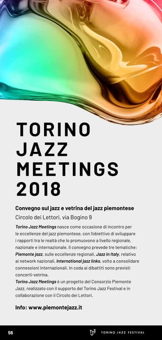 TORINO
JAZZ
MEETINGS
2018
Convegno sul jazz e vetrina del jazz piemontese
Circolo dei Lettori, via Bogino 9
Torino Jazz Meetings nasce come occasione di incontro per
le eccellenze del jazz piemontese, con l’obiettivo di sviluppare
i rapporti tra le realtà che lo promuovono a livello regionale,
nazionale e internazionale. Il convegno prevede tre tematiche:
Piemonte jazz, sulle eccellenze regionali, Jazz in Italy, relativo
ai network nazionali, International jazz links, volto a consolidare
connessioni internazionali. In coda ai dibattiti sono previsti
concerti-vetrina.
Torino Jazz Meetings è un progetto del Consorzio Piemonte
Jazz, realizzato con il supporto del Torino Jazz Festival e in
collaborazione con il Circolo dei Lettori.
Info: www.piemontejazz.it
56
 