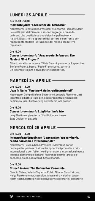 Ore 10.00 - 13.00
Piemonte jazz: ”Eccellenze del territorio”
Moderatore: Renato Rolla, Presidente Consorzio Piemonte Jazz
Le realtà jazz del Piemonte si sono aggregate creando
un brand che costituisce uno dei principali network
italiani. Dibattito tra operatori del settore e confronto con
rappresentanti delle istituzioni e del mondo produttivo
regionale.
Ore 15.00
Concerto-seminario “Jazz meets Sciences: The
Musical Mind Project”
Alberto Varaldo, armonica / Silvia Cucchi, pianoforte & speeches
Stefano Profeta, basso / Paolo Franciscone, batteria
Un incontro tra jazz e divulgazione scientifica.
Ore 10.00 – 13.00
Jazz in Italy: “Il network delle realtà nazionali”
Moderatore: Giorgio Diaferia, Segretario Consorzio Piemonte Jazz
Incontro e dibattito tra le principali organizzazioni nazionali
dedicate al jazz. Il networking del sistema jazz italiano.
Ore 15.00
Concerto-seminario Luigi Martinale trio
Luigi Martinale, pianoforte / Yuri Goloubev, basso
Zaza Desiderio, batteria
Ore 10.00 – 13.00
International jazz links: ”Connessioni tra territorio,
realtà nazionali e internazionali “
Moderatore: Fulvio Albano, Presidente Jazz Club Torino
con la partecipazione di alcuni tra i principali promoter e critici
internazionali e con l'obiettivo di promuovere internazionalmente
le realtà piemontesi e italiane, favorendo scambi artistici e
connessioni con operatori di tutto il mondo.
Ore 13.00
Brunch in Jazz The Italian Sax Ensemble
Claudio Chiara, Valerio Signetto, Fulvio Albano, Gianni Virone,
Helga Plankensteiner, sassofoni/Alessandro Maiorino, basso
Adam Pache, batteria / special guest Philippe Martel, pianoforte
LUNEDÌ 23 APRILE
MARTEDÌ 24 APRILE
MERCOLEDÌ 25 APRILE
57
 