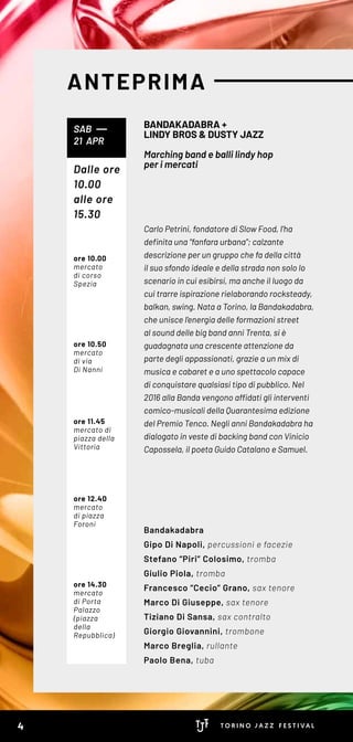 ANTEPRIMA
Carlo Petrini, fondatore di Slow Food, l’ha
definita una “fanfara urbana”; calzante
descrizione per un gruppo che fa della città
il suo sfondo ideale e della strada non solo lo
scenario in cui esibirsi, ma anche il luogo da
cui trarre ispirazione rielaborando rocksteady,
balkan, swing. Nata a Torino, la Bandakadabra,
che unisce l’energia delle formazioni street
al sound delle big band anni Trenta, si è
guadagnata una crescente attenzione da
parte degli appassionati, grazie a un mix di
musica e cabaret e a uno spettacolo capace
di conquistare qualsiasi tipo di pubblico. Nel
2016 alla Banda vengono affidati gli interventi
comico-musicali della Quarantesima edizione
del Premio Tenco. Negli anni Bandakadabra ha
dialogato in veste di backing band con Vinicio
Capossela, il poeta Guido Catalano e Samuel.
Bandakadabra
Gipo Di Napoli, percussioni e facezie
Stefano “Piri” Colosimo, tromba
Giulio Piola, tromba
Francesco “Cecio” Grano, sax tenore
Marco Di Giuseppe, sax tenore
Tiziano Di Sansa, sax contralto
Giorgio Giovannini, trombone
Marco Breglia, rullante
Paolo Bena, tuba
BANDAKADABRA +
LINDY BROS & DUSTY JAZZ
Marching band e balli lindy hop
per i mercati
SAB
21 APR
Dalle ore
10.00
alle ore
15.30
ore 10.00
mercato
di corso
Spezia
ore 10.50
mercato
di via
Di Nanni
ore 11.45
mercato di
piazza della
Vittoria
ore 12.40
mercato
di piazza
Foroni
ore 14.30
mercato
di Porta
Palazzo
(piazza
della
Repubblica)
4
 