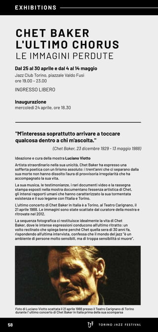 EXHIBITIONS
CHET BAKER
L'ULTIMO CHORUS
LE IMMAGINI PERDUTE
Dal 25 al 30 aprile e dal 4 al 14 maggio
Jazz Club Torino, piazzale Valdo Fusi
ore 19.00 – 23.00
INGRESSO LIBERO
Inaugurazione
mercoledì 24 aprile, ore 18.30
"M'interessa soprattutto arrivare a toccare
qualcosa dentro a chi m'ascolta."
(Chet Baker, 23 dicembre 1929 - 13 maggio 1988)
Ideazione e cura della mostra Luciano Viotto
Artista straordinario nella sua unicità, Chet Baker ha espresso una
sofferta poetica con un lirismo assoluto: i trent'anni che ci separano dalla
sua morte non hanno dissolto l'aura di provvisoria irregolarità che ha
accompagnato la sua vita.
La sua musica, le testimonianze, i rari documenti video e la rassegna
stampa esposti nella mostra documentano l'essenza artistica di Chet,
gli intensi rapporti umani che hanno caratterizzato la sua tormentata
esistenza e il suo legame con l'Italia e Torino.
L'ultimo concerto di Chet Baker in Italia è a Torino, al Teatro Carignano, il
21 aprile 1988. Le immagini sono state scattate dal curatore della mostra e
ritrovate nel 2012.
La sequenza fotografica ci restituisce idealmente la vita di Chet
Baker, dove le intense espressioni conducono all'ultimo ritratto: un
volto reclinato che spiega bene perché Chet quella sera di 30 anni fa,
rispondendo all'ultima intervista, confessa che il mondo del jazz "è un
ambiente di persone molto sensibili, ma di troppa sensibilità si muore".
Foto di Luciano Viotto scattata il 21 aprile 1988 presso il Teatro Carignano di Torino
durante l' ultimo concerto di Chet Baker in Italia prima della sua scomparsa
58
 