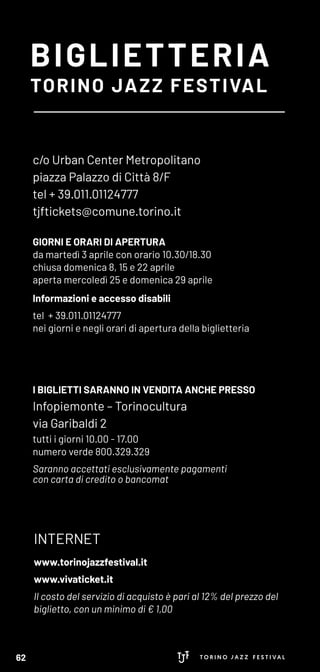 BIGLIETTERIA
TORINO JAZZ FESTIVAL
c/o Urban Center Metropolitano
piazza Palazzo di Città 8/F
tel + 39.011.01124777
tjftickets@comune.torino.it
GIORNI E ORARI DI APERTURA
da martedì 3 aprile con orario 10.30/18.30
chiusa domenica 8, 15 e 22 aprile
aperta mercoledì 25 e domenica 29 aprile
Informazioni e accesso disabili
tel + 39.011.01124777
nei giorni e negli orari di apertura della biglietteria
I BIGLIETTI SARANNO IN VENDITA ANCHE PRESSO
Infopiemonte – Torinocultura
via Garibaldi 2
tutti i giorni 10.00 - 17.00
numero verde 800.329.329
Saranno accettati esclusivamente pagamenti
con carta di credito o bancomat
INTERNET
www.torinojazzfestival.it
www.vivaticket.it
Il costo del servizio di acquisto è pari al 12% del prezzo del
biglietto, con un minimo di € 1,00
62
 
