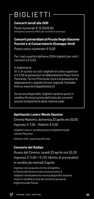 BIGLIETTI
Concerti serali alle OGR
Posti numerati € 12,00/8,00
All'ingresso saranno effettuati controlli di sicurezza
Concerti pomeridiani al Piccolo Regio Giacomo
Puccini e al Conservatorio Giuseppe Verdi
Posto unico numerato € 5,00
Per i nati a partire dall’anno 2004 biglietti per tutti i
concerti a € 5,00
In biglietteria
10 % di sconto su tutti i biglietti di costo superiore
a € 5,00 ai possessori di Abbonamento Musei Torino
Piemonte, Torino+Piemonte Card e ai possessori di
abbonamenti o biglietti di treni regionali Trenitalia
(info su www.torinojazzfestival.it)
Se ancora disponibili i biglietti saranno posti in
vendita 45 minuti prima dell’inizio dei concerti
presso la biglietteria della relativa sede
Spettacolo Lovers Words Session
Cinema Massimo, domenica 22 aprile ore 20.00
Ingresso € 7,00 - Ridotto € 5,00
I biglietti sono in vendita presso la biglietteria del
cinema Massimo
Ulteriori Info: www.loversff.com
Concerto dei Radian
Museo del Cinema, lunedì 23 aprile ore 20.30
Ingresso € 11,00 + €1,50 (diritto di prevendita)
in vendita da martedì 3 aprile
Ingresso con acquisto on line di biglietto
al Museo del Cinema www.museocinema.it
I biglietti eventualmente ancora disponibili saranno
messi in vendita la sera del concerto presso la
biglietteria del Museo
63
 