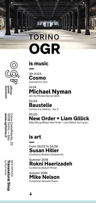 30-31.03
Cosmo
Cosmotronic Tour
14.04
Michael Nyman
wih the Michael Nyman Band
22.04
Baustelle
L’amore e la violenza - Vol. 2
05.05
New Order + Liam Gillick
∑(No,12k,Lg,18Ogr): New Order + Liam Gillick: So it goes..
From 29.03 To 24.06
Susan Hiller
Curated by Barbara Casavecchia
Summer 2018
Rokni Haerizadeh
Curated by Abaseh Mirvali
Autumn 2018
Mike Nelson
Curated by Samuele Piazza
NEWOPENING
TransnaturalShop
byMartíGuixé
is art
—
is music
—
OGR
TORINO
CorsoCastelfidardo,22
10128Torino—Italy
www.ogrtorino.it
<-
 