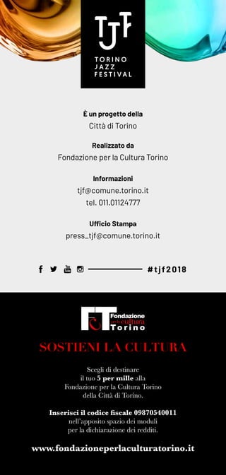 SOSTIENI LA CULTURA
Scegli di destinare
il tuo 5 per mille alla
Fondazione per la Cultura Torino
della Città di Torino.
Inserisci il codice fiscale 09870540011
nell’apposito spazio dei moduli
per la dichiarazione dei redditi.
È un progetto della
Città di Torino
Realizzato da
Fondazione per la Cultura Torino
Informazioni
tjf@comune.torino.it
tel. 011.01124777
Ufficio Stampa
press_tjf@comune.torino.it
www.fondazioneperlaculturatorino.it
#tjf2018
 
