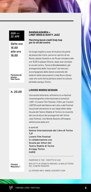 INGRESSO € 7,00 - RIDOTTO € 5,00
BIGLIETTI IN VENDITA PRESSO LA BIGLIETTERIA
DEL CINEMA MASSIMO
ULTERIORI INFO: WWW.LOVERSFF.COM
Un lungo tragitto a suon di musica che parte
da piazza San Carlo, percorre i portici di via
Roma, piazza Castello e via Po per chiudersi alle
ore 19.00 in piazza Vittorio, dopo aver animato
le vie del centro. Torna la Bandakadabra, già
protagonista delle “incursioni” nei mercati,
accompagnata dalle danze scatenate dei
ballerini delle associazioni Lindy Bros e Dusty
Jazz che tutto l’anno portano avanti la cultura
del ballo swing a Torino.
Una serata letteraria, all’interno in un festival
cinematografico internazionale a tematica
LGBT: Il Lovers Film Festival. 3 libri, per 3 autori
LGBTQI scelti dal Salone del Libro e dal Festival
raccontati attraverso le voci degli allievi della
Scuola del Teatro Stabile di Torino e le musiche
dal vivo di alcuni dei protagonisti del Torino
Jazz Festival. Una Words Session all’insegna
dell’armonia delle arti.
a cura di
Salone Internazionale del Libro di Torino
TJF
Lovers Film Festival
in collaborazione con
Scuola per Attori del
Teatro Stabile di Torino
Arcigay Torino
CARIE
BANDAKADABRA +
LINDY BROS & DUSTY JAZZ
Marching band e balli lindy hop
per le vie del centro
LOVERS WORDS SESSION
DOM
22 APR
h. 20.00
Partenza da
piazza
San Carlo
Cinema
Massimo 1
Dalle ore
16.00
alle ore
19.00
5
 