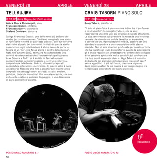 16
VENERDÌ 28 APRILE
TELLKUJIRA
H 18.00 Aula Magna del Politecnico
Ambra Chiara Michelangeli, viola
Francesco Diodati, chitarra
Francesco Guerri, violoncello
Stefano Calderano, chitarra
Spiega Francesco Diodati, una delle menti più brillanti del
nostro jazz contemporaneo: “abbiamo immaginato una sorta
di rock band in forma di quartetto classico, con due chitarre
elettriche al posto dei due violini. In virtù di questa scelta
cameristica, ogni individualismo è stato messo da parte in
favore di un ‘noi’, che fosse anche il centro della musica”.
Nato nell’autunno 2020, tellKujira ha autoprodotto una
serie di residenze artistiche (fondamentale quella presso
Area Sismica a Forlì), si è esibito in festival europei,
concentrandosi su improvvisazione e scrittura collettiva,
composizione istantanea, timbro, strumenti preparati,
accordature alternative, elettronica. In questo solco è nato
un percorso flessibile che mira a plasmare un insieme unico
composto da paesaggi sonori astratti, a tratti ambient,
poliritmi, timbriche industrial. Una miscela versatile, che non
esita a de-costruire qualsiasi linguaggio, in una dimensione
di puro godimento d’ascolto.
POSTO UNICO NUMERATO € 7
Tellkujira © Christian Filippelli
VENERDÌ 28 APRILE
CRAIG TABORN PIANO SOLO
H 21.00 Conservatorio
Craig Taborn, pianoforte
“Il solo di pianoforte è una relazione intima tra il performer
e lo strumento”, ha spiegato Taborn, che da anni
rappresenta una delle voci più originali di questo strumento.
La sua performance può prendere le mosse da una influenza
casuale che diventa una cellula tematica da espandere,
o partire da una improvvisazione inedita, passare per uno
standard e approdare a una composizione dello stesso
pianista. Non ci sono direzioni prefissate per questo artista
che ha iniziato gli studi di pianoforte quando da adolescente
gli è stato regalato un sintetizzatore: sintomo dello sviluppo
di un pensiero aperto alle molte possibilità di confrontare
tra loro mondi espressivi diversi. Oggi Taborn è la punta
di diamante del pianismo contemporaneo (classico? jazz?
senza aggettivi): il più raffinato, creativo e rigoroso
degli improvvisatori, la cui musica è un viaggio magico tra
le meraviglie coloristiche del suono pianistico.
POSTO UNICO NUMERATO € 10
C
r
a
i
g
Taborn
ESCLUSIVA
 