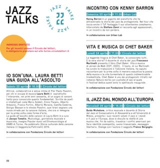 22
IO SON’UNA. LAURA BETTI
UNA GUIDA ALL’ASCOLTO
Sabato 22 aprile H 16.00 il Circolo dei lettori
Attrice, collaboratrice e amica intima di Pier Paolo Pasolini,
per chi si occupa di musica Laura Betti è soprattutto
l’interprete, nei primi anni sessanta, di un pugno di canzoni
tanto poco conosciute quanto fondamentali. Scritte da poeti
e intellettuali come Mario Soldati, Ennio Flaiano, Alberto
Arbasino, Franco Fortini, Alberto Moravia, Camilla Cederna,
Giorgio Bassani e lo stesso Pasolini, quei brani segnano una
nuova strada per la canzone italiana, che ora si immagina
per la prima volta come forma d’arte.
La guida all’ascolto delle canzoni di Laura Betti è a cura
di Jacopo Tomatis. Musicologo, giornalista musicale e
musicista, insegna Popular music ed Etnomusicologia al
DAMS di Torino. Ha pubblicato Storia culturale della canzone
italiana (il Saggiatore/Feltrinelli) 2019.
In collaborazione con Fondazione Circolo dei lettori
INGRESSO GRATUITO
Per gli incontri presso il Circolo dei lettori,
è obbligatorio prenotare sul sito torino.circololettori.it
JAZZ
TALKS
INCONTRO CON KENNY BARRON
Domenica 23 aprile H 11.00 Urban Lab
Kenny Barron è un gigante del pianoforte che ha
attraversato la storia del jazz da protagonista. Nel tour che
tocca anche il TJF festeggia il suo ottantesimo compleanno.
Intervistato da Stefano Zenni si racconta agli appassionati,
in un incontro da non perdere.
In collaborazione con Urban Lab
VITA E MUSICA DI CHET BAKER
Lunedì 24 aprile H 11.00 il Circolo dei lettori
La leggenda tragica di Chet Baker, la conosciamo tutti.
E la vera storia? Il docente di storia del jazz Francesco
Martinelli presenta il libro Chet Baker. Vita e musica
di Jeroen de Walk (EDT, 2022). Il testo, di cui Martinelli
ha curato la traduzione e l’edizione italiana, ha saputo
raccontare per la prima volta in maniera esaustiva la poesia
della musica e la vita tormentata di questo indimenticabile
trombettista. Chet Baker è uno dei protagonisti ritratti nel
romanzo Natura morta con custodia di sax al quale
in festival dedica quest’anno lo spettacolo inaugurale.
In collaborazione con Fondazione Circolo dei lettori
IL JAZZ DAL MONDO ALL’EUROPA
Mercoledì 26 aprile H 16.00 il Circolo dei lettori
Guido Michelone, critico musicale e docente di Storia
del Jazz al Conservatorio di Alessandria e all’Università di
Milano, presenta i suoi recenti volumi Il jazz e i mondi
e Il jazz e l’Europa, dove si discute la realtà di una
musica che, fin da subito, travalica i confini americani per
farsi identità cosmopolita, suono trasversale, messaggio
libertario. Dialoga con l’autore il saggista Franco Bergoglio.
In collaborazione con Fondazione Circolo dei lettori
 