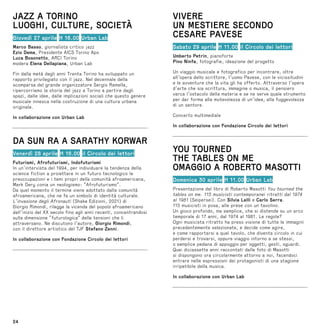 24
JAZZ A TORINO
LUOGHI, CULTURE, SOCIETÀ
Giovedì 27 aprile H 16.00 Urban Lab
Marco Basso, giornalista critico jazz
Ezio Dema, Presidente AICS Torino Aps
Luca Bosonetto, ARCI Torino
modera Elena Dellapiana, Urban Lab
Fin dalla metà degli anni Trenta Torino ha sviluppato un
rapporto privilegiato con il jazz. Nel decennale della
scomparsa del grande organizzatore Sergio Ramella,
ripercorriamo la storia del jazz a Torino a partire dagli
spazi, dalle idee, dalle implicazioni sociali che questo genere
musicale innesca nella costruzione di una cultura urbana
originale.
In collaborazione con Urban Lab
DA SUN RA A SARATHY KORWAR
Venerdì 28 aprile H 16.00 il Circolo dei lettori
Futurismi, Afrofuturismi, Indofuturismi
In un’intervista del 1994, per individuare la tendenza della
science fiction a proiettare in un futuro tecnologico le
preoccupazioni e i temi propri della comunità afroamericana,
Mark Dery conia un neologismo: “Afrofuturismo”.
Da quel momento il termine viene adottato dalla comunità
afroamericana, che ne fa un simbolo di identità culturale.
L’invasione degli Afronauti (Shake Edizioni, 2021) di
Giorgio Rimondi, rilegge la vicenda del popolo afroamericano
dall’inizio del XX secolo fino agli anni recenti, concentrandosi
sulla dimensione “futurologica” delle tensioni che li
attraversano. Ne discutono l’autore, Giorgio Rimondi,
con il direttore artistico del TJF Stefano Zenni.
In collaborazione con Fondazione Circolo dei lettori
VIVERE
UN MESTIERE SECONDO
CESARE PAVESE
Sabato 29 aprile H 11.00 il Circolo dei lettori
Umberto Petrin, pianoforte
Pino Ninfa, fotografie, ideazione del progetto
Un viaggio musicale e fotografico per incontrare, oltre
all’opera dello scrittore, l’uomo Pavese, con le vicissitudini
e le avventure che la vita gli ha offerto. Attraverso l’opera
d’arte che sia scrittura, immagine o musica, il pensiero
varca l’ostacolo della materia e se ne serve quale strumento
per dar forma alla mutevolezza di un’idea, alla fuggevolezza
di un sentore.
Concerto multimediale
In collaborazione con Fondazione Circolo dei lettori
YOU TOURNED
THE TABLES ON ME
OMAGGIO A ROBERTO MASOTTI
Domenica 30 aprile H 11.00 Urban Lab
Presentazione del libro di Roberto Masotti You tourned the
tables on me. 115 musicisti contemporanei ritratti dal 1974
al 1981 (Seipersei). Con Silvia Lelli e Carlo Serra.
115 musicisti in posa, alle prese con un tavolino.
Un gioco profondo, ma semplice, che si distende su un arco
temporale di 17 anni, dal 1974 al 1981. Le regole?
Ogni musicista ritratto ha preso visione di tutte le immagini
precedentemente selezionate, e decide come agire,
e come rapportarsi a quel tavolo, che diventa circolo in cui
perdersi e trovarsi, oppure viaggio intorno a se stessi,
o semplice pedana di appoggio per oggetti, gesti, sguardi.
Quei diciassette anni raccontati dalle foto di Masotti
si dispongono ora circolarmente attorno a noi, facendoci
entrare nelle espressioni dei protagonisti di una stagione
irripetibile della musica.
In collaborazione con Urban Lab
 