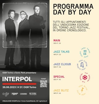 MAIN
SEDI P. 55
JAZZ CL(H)UB
SEDI P. 58
INFO P. 22
JAZZ TALKS
PROGRAMMA
DAY BY DAY
TUTTI GLI APPUNTAMENTI
DELL’UNDICESIMA EDIZIONE
DEL TORINO JAZZ FESTIVAL,
IN ORDINE CRONOLOGICO.
INFO P. 62
JAZZ BLITZ
SEDI P. 60
SPECIAL
 