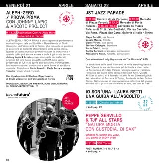 28
VENERDÌ 21 APRILE
ALEPH-ZERO
/ PROVA PRIMA
CON JOHNNY LAPIO
 ARCOTE PROJECT
H 14.30 Auditorium Centro Aldo Moro
Università di Torino
ALEPH-ZERO / PROVA PRIMA è una stagione di performance
musicali organizzata da StudiUm - Dipartimento di Studi
Umanistici dell’Università di Torino, che consente al pubblico
di assistere al momento straordinario della prima prova.
Quando un’opera musicale prende vita per la prima volta –
quando tutto può ancora essere e nulla è già stato deciso.
Johnny Lapio  Arcote proveranno parte dei materiali
originali del loro nuovo progetto AURORA (che verrà
presentato al TJF il 29 aprile alla Bocciofila Vanchiglietta),
fra improvvisazione, conduction e varie forme di scrittura
musicale. Coordinano Ilario Meandri, Carlo Serra e Jacopo
Tomatis (Università di Torino).
Con il patrocinio di Studium-Dipartimento
di Studi Umanistici dell’Università di Torino
INGRESSO LIBERO CON PRENOTAZIONE OBBLIGATORIA
SU TORINOJAZZFESTIVAL.IT
JST
JAZZ
PARADE
SABATO 22 APRILE
JST JAZZ PARADE
H 11.00 Mercato di via Porpora; H 12.00 Mercato
di Piazza Foroni; H 13.00 Mercato di Porta
Palazzo; H 15.00–16.30 partenza da Piazza
Palazzo di Città, Via Garibaldi, Piazza Castello,
Via Roma, Piazza San Carlo, Gallerie d’Italia - Torino
Diego Borotti, sax tenore
Cesare Mecca, tromba
Gianni Virone, sax basso
Stefano Calcagno, trombone
Mario Poletti, banjo
Mattia Barbieri, grancassa, percussioni
Alessandro Nicoli, rullante, percussioni
Con animazione Lindy Hop a cura de “La Bicicleta” ASD
La tradizione delle band itineranti ha nella marching band di
New Orleans la sua declinazione più brillante e divertente.
La formazione JST Jazz Parade raccoglie questa tradizione
rinnovata dal sound dello swing e del black funk. Questa
All Star di solisti si è formata 10 anni fa nel Community Hub
dei Laboratori di Barriera di Torino, fondando la Jazz School
Torino. Nel processo di improvvisazione collettiva del gruppo
entrano tutti gli stili dal dixieland all’rb, dal cool al free.
IO SON’UNA. LAURA BETTI
UNA GUIDA ALL’ASCOLTO
H 16.00 il Circolo dei lettori
→ Vedi pag. 22
PEPPE SERVILLO
 TJF ALL STARS
“NATURA MORTA
CON CUSTODIA, DI SAX”
VIAGGIO AL CUORE DEL JAZZ,
DAL LIBRO DI GEOFF DYER
H 21.00 OGR Torino
POSTI NUMERATI € 18 / € 13
→ Vedi pag. 4
 