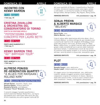 30
INCONTRO CON
KENNY BARRON
H 11.00 Urban Lab
→ Vedi pag. 23
CRISTINA ZAVALLONI
 ORCHESTRA DEL
CONSERVATORIO DI TORINO
DIRETTA DA CRISTIANO ARCELLI
“POTENTISSIMA SIGNORA”
CONCERTO PER LAURA BETTI
H 17.00 OGR Torino
POSTO UNICO NUMERATO € 7
→ Vedi pag. 6
KENNY BARRON TRIO
“80TH
BIRTHDAY TOUR”
H 21.00 OGR Torino
POSTI NUMERATI € 18 / € 13
→ Vedi pag. 7
ALFREDO PONISSI
RE-GENERATION QUARTET
“A BLUES FOR RAHSAAN
ROLAND KIRK”
H 21.30 Bocciofila Vanchiglietta Rami Secchi
Alfredo Ponissi, sassofoni, flauto, voce
Gianluca Palazzo, chitarra elettrica
Gianmaria Ferrario, contrabbasso
Francesco “Ciccio” Brancato, batteria
Il concerto omaggia il grande sassofonista e
multistrumentista Rahsaan Roland Kirk, una figura
decisamente poco valorizzata nelle storie del jazz.
A Kirk è dedicata una suite originale tratta dal CD
DOMENICA 23 APRILE
del nuovo quartetto di Ponissi. Il sassofonista e flautista
torinese, vincitore di numerosi premi come miglior solista
o come leader, in carriera ha suonato con Giorgio Gaslini,
George Cables, George Coleman, Roy Haynes, Kenny Clarke.
INGRESSO GRATUITO  Info prenotazione → pag. 58
SONJA PRIEHN
 ALBERTO MARSICO
“BELIEVE”
H 21.30 L’ARTeficIO (Cafè Procope)
Sonja Priehn, voce
Alberto Marsico, organo
Il duo è reduce dalla registrazione del primo album, che si
intitolerà Believe. La musica attinge da jazz standard presi
a prestito dal repertorio dei songbook di Broadway a brani
scelti dall’universo rock e pop, da blues song di T-Bone
Walker e Willie Dixon, a originali innervati dalla sacralità del
gospel o dalla carnalità del soul e persino dalla tradizione
operistica italiana. Il caleidoscopico sound dei due artisti
fa confluire tutte queste sorgenti in un vortice di dinamiche
estreme: sonorità potenti e sussurrate, sensualità e gioia.
INGRESSO GRATUITO  Info prenotazione → pag. 59
PLOT
H 22.00 Machito
Rossella Cangini, voce, elettronica
Claudio Lodati, chitarra elettrica, effetti
Un viaggio sonoro tra improvvisazione, jazz, elettronica
creativa, melodie struggenti accanto a suoni taglienti,
composizioni originali e rivisitazioni di classici. Questo e
molto altro ancora è Plot, un duo di voce e chitarra fuori
dalle convenzioni: intenso, imprevedibile, emozionante.
INGRESSO GRATUITO  Info prenotazione → pag. 59
DOMENICA 23 APRILE
 