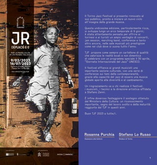 2 1
Il Torino Jazz Festival si presenta rinnovato al
suo pubblico, pronto a iniziare un nuovo ciclo
all’insegna della grande musica.
Questa undicesima edizione, particolarmente ricca,
si sviluppa lungo un arco temporale di 9 giorni;
è stata attentamente pensata per offrire ai
torinesi e ai turisti un ampio ventaglio di concerti,
jam session, marching band, conferenze e tanto
altro ancora, nelle sale musicali più prestigiose
come nei club dove si suona tutto l’anno.
TJF propone come sempre un cartellone di qualità
che valorizza le realtà locali e non dimentica
di celebrare con un programma speciale il 30 aprile,
“Giornata Internazionale del Jazz” UNESCO.
Il festival affianca ai grandi musicisti una
importante sezione culturale, con una serie di
conferenze sui temi della contemporaneità,
grazie alla capacità del jazz di essere una musica
globale aperta alla diversità e al cambiamento.
Un ringraziamento va a chi realizza il festival:
i musicisti, i tecnici e la direzione artistica affidata
a Stefano Zenni.
È infine doveroso festeggiare il sostegno ottenuto
dal Ministero della Cultura: un riconoscimento
importante, segno del lavoro svolto e della maturità
raggiunta dal TJF in questi anni.
Buon TJF 2023 a tutte/i.
Sindaco di Torino
Assessora alla Cultura
Stefano Lo Russo
Rosanna Purchia
 