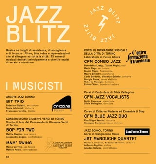 62
I MUSICISTI
ARCOTE JAZZ TORINO
BIT TRIO
Federico Biglietti, sax tenore
Sonia Infriccioli, chitarra
Francesco Torchio, tromba
CONSERVATORIO GIUSEPPE VERDI DI TORINO
Scuola di Jazz del Conservatorio Giuseppe Verdi
di Torino
BOP FOR TWO
Mattia Basilico, sax tenore
Alessandro Degani, contrabbasso
MM’ SWING
Marco Cerrato, sax tenore
Matteo Rosso, contrabbasso
Musica nei luoghi di assistenza, di accoglienza
e di incontro. Ritmo, blue notes e improvvisazioni
che si allargano su tutta la città. 33 momenti
musicali dedicati principalmente a utenti e ospiti
di servizi e strutture
JAZZ
BLITZ CORSI DI FORMAZIONE MUSICALE
DELLA CITTÀ DI TORINO
Laboratorio di Fulvio Chiara
CFM COMBO JAZZ
Benedetta Leway, Tiziana Moglia, voci
Mario Rago, sax tenore
Gianni Pippia, fisarmonica
Mauro Silvestri, pianoforte
Carlo Bertotto, Vincenzo Galante, chitarre
Giorgio Racca, basso elettrico
Roberto Marangio, batteria
Fulvio Chiara, tromba e tastiera
Corsi di Canto Jazz di Silvia Pellegrino
CFM JAZZ VOCALISTS
Guido Canavese, pianoforte
Silvia Pellegrino, direttore
Corso di Chitarra Moderna ed Ensemble di Slep
CFM BLUE JAZZ DUO
Pierfilippo Mancini, chitarra
Giuseppe Cantanna, basso elettrico
JAZZ SCHOOL TORINO
Corsi di Giangiacomo Rosso
JST MANOUCHE QUARTET
Davide Lanfranco, Federico Bernatti, chitarre
Antonio Angelino, violino
Amedeo Saluzzo, contrabbasso
 