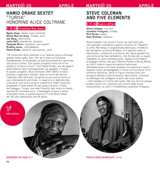 10
MARTEDÌ 25 APRILE
HAMID DRAKE SEXTET
“TURIYA”
HONORING ALICE COLTRANE
H 18.00 Hiroshima Mon Amour
Ngoho Ange, danza, voce recitante
Sheila Maurice Grey, tromba, voce
Jan Bang, elettronica
Jamie Saft, pianoforte, tastiere
Pasquale Mirra, vibrafono, percussioni
Bradley Jones, contrabbasso
Hamid Drake, batteria, percussioni, voce
“Ho incontrato Alice Coltrane in un festival vicino a Chicago
quando avevo sedici anni. Per me è stata un’influenza
fondamentale: mi ha donato un’apertura estetica e spirituale
che ancora coltivo. Con questo progetto onoro chi mi ha
aiutato a trovare la voce”. Così Hamid Drake, uno dei giganti
della batteria jazz contemporanea, ha spiegato l’origine
di questo progetto. Alice Coltrane (1937-2007) è stata
pianista, organista e arpista. Dopo la morte del marito,
l’immenso John Coltrane, ha spinto la sua musica verso un
jazz intensamente spirituale. In seguito si è dedicata alla
crescita di una vera e propria comunità di fedeli-musicisti,
prendendo il nome sanscrito dal quale proviene il titolo
dell’omaggio, Turiya, che nella filosofia indù indica lo stadio
supremo di coscienza pura. Il messaggio di pace e amore
universale insito in questa musica è il contributo ideale
del TJF alle celebrazioni del 25 aprile.
INGRESSO IN PIEDI € 7 Hamid Drake © Ziga Koritnik
ESCLUSIVA
MARTEDÌ 25 APRILE
STEVE COLEMAN
AND FIVE ELEMENTS
H 21.00 Teatro Alfieri
Steve Coleman, sax alto
Jonathan Finlayson, tromba
Rich Brown, basso
Sean Rickman, batteria
Steve Coleman non suona a Torino da così tanti anni
che possiamo considerare questo concerto un “debutto”
in città. Nel tempo il sassofonista americano, fondatore
del movimento artistico M–Base, si è imposto come un
caposcuola, creatore di una musica dal rigore geometrico,
una sorta di hip hop matematico, che ha lasciato un segno
indelebile sul jazz contemporaneo. Capace di attingere
al bagaglio storico del jazz (Charlie Parker e Sonny Rollins
su tutti) come di usare le musiche tradizionali
latinoamericane o africane studiate con passione e rigore,
Coleman riesce ad amalgamare il tutto con la propria cifra
stilistica distintiva, fatta di figure ritmiche funk che
spingono melodie e improvvisazioni labirintiche, connesse
a simbologie che collegano le parti del corpo umano,
i ritmi biologici e l’ordine del cosmo. Nel suo storico gruppo
brillano alcuni tra i musicisti più incisivi della scena
statunitense, su tutti il trombettista Jonathan Finlayson.
POSTO UNICO NUMERATO € 10
Steve Coleman
©
J
o
h
n
D
.
C
a
t
h
e
r
i
n
e
 