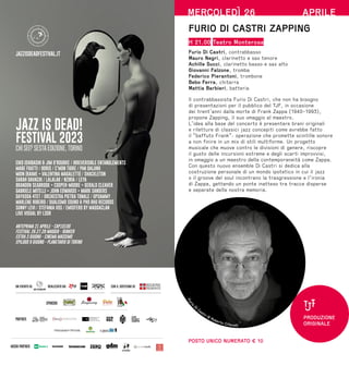 JAZZ IS DEAD APS
con il sostegno di:
SPONSOR:
PARTNER:
MEDIA PARTNER:
EIKO ISHIBASHI  JIM O'ROURKE / IRREVERSIBLE ENTANGLEMENTS
MABE FRATTI / BORIS / C'MON TIGRE / PAN DAIJING
MOIN (RAIME + VALENTINA MAGALETTI) / SHACKLETON
SARAH DAVACHI / LALALAR / NZIRIA / LEYA
BRANDON SEABROOK + COOPER-MOORE + GERALD CLEAVER
GABRIELE MITELLI + JOHN EDWARDS + MARK SANDERS
DAYKODA 4TET / ORCHESTRA PIETRA TONALE / UPSAMMY
MARLENE RIBEIRO / DUALISMO SOUND  PHO BHO RECORDS
SUNNY LEVI / STEFANIA VOS / EMISFERO BY MAGDACLAN
LIVE VISUAL BY LSDR
ANTEPRIMA 21 APRILE - CAP10100
FESTIVAL 26.27.28 MAGGIO - BUNKER
EXTRA 3 GIUGNO - CINEMA MASSIMO
EPILOGO 9 GIUGNO - PLANETARIO DI TORINO
JAZZ IS DEAD!
FESTIVAL 2023
CHI SEI? SESTA EDIZIONE, TORINO
JAZZISDEADFESTIVAL.IT
realizzato da:
un evento di:
MERCOLEDÌ 26 APRILE
FURIO DI CASTRI ZAPPING
H 21.00 Teatro Monterosa
Furio Di Castri, contrabbasso
Mauro Negri, clarinetto e sax tenore
Achille Succi, clarinetto basso e sax alto
Giovanni Falzone, tromba
Federico Pierantoni, trombone
Bebo Ferra, chitarra
Mattia Barbieri, batteria
Il contrabbassista Furio Di Castri, che non ha bisogno
di presentazioni per il pubblico del TJF, in occasione
dei trent’anni dalla morte di Frank Zappa (1940-1993),
propone Zapping, il suo omaggio al maestro.
L’idea alla base del concerto è presentare brani originali
e riletture di classici jazz concepiti come avrebbe fatto
il “baffuto Frank”: operazione che promette scintille sonore
a non finire in un mix di stili multiforme. Un progetto
musicale che muove contro le divisioni di genere, riscopre
il gusto delle incursioni estreme e degli scarti improvvisi,
in omaggio a un maestro della contemporaneità come Zappa.
Con questo nuovo ensemble Di Castri si dedica alla
costruzione personale di un mondo ipotetico in cui il jazz
o il groove del soul incontrano la trasgressione e l’ironia
di Zappa, gettando un ponte inatteso tra tracce disperse
e separate della nostra memoria.
POSTO UNICO NUMERATO € 10
F
u
r
i
o
Di Castri ©
Roberto Cifarelli
PRODUZIONE
ORIGINALE
 