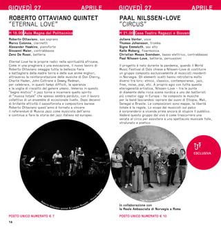 14
GIOVEDÌ 27 APRILE
ROBERTO OTTAVIANO QUINTET
“ETERNAL LOVE”
H 18.00 Aula Magna del Politecnico
Roberto Ottaviano, sax soprano
Marco Colonna, clarinetti
Alexander Hawkins, pianoforte
Giovanni Maier, contrabbasso
Zeno De Rossi, batteria
Eternal Love ha le proprie radici nella spiritualità africana.
Come in una preghiera o una evocazione, il nuovo lavoro di
Roberto Ottaviano omaggia tutta la bellezza fiera
e battagliera della madre terra e delle sue anime migliori,
attraverso la reinterpretazione delle musiche di Don Cherry,
Charlie Haden, John Coltrane e Dewey Redman,
per celebrare, in questi tempi difficili, la speranza
e la voglia di riscatto del genere umano. Immerso in questo
“bagno mistico” il jazz torna a incarnare quello spirito
di “musica totale” che spesso sembra perduto, con il lavoro
collettivo di un ensemble di eccezionale livello. Dopo decenni
di brillante attività il sassofonista e compositore barese
Roberto Ottaviano quest’anno è tornato a vincere
il referendum di Musica Jazz come musicista dell’anno
e continua a fare la storia del jazz italiano ed europeo.
POSTO UNICO NUMERATO € 7
Roberto Ottaviano quintet © Luciano Rossetti - Phocu
s
A
g
e
n
c
y
GIOVEDÌ 27 APRILE
PAAL NILSSEN-LOVE
“CIRCUS”
H 21.00 Casa Teatro Ragazzi e Giovani
Juliana Venter, voce
Thomas Johansson, tromba
Signe Emmeluth, sax alto
Kalle Moberg, fisarmonica
Christian Meaas Svendsen, basso elettrico, contrabbasso
Paal Nilssen-Love, batteria, percussioni
Il progetto è nato durante la pandemia, quando il World
Music Festival di Oslo chiese a Nilssen-Love di costituire
un gruppo composto esclusivamente di musicisti residenti
in Norvegia. Gli elementi scelti hanno retroterra molto
diversi tra loro: etnico, classico, contemporaneo, jazz,
free, noise, pop, etc. A proprio agio con tutta questa
eterogeneità artistica, Nilssen-Love - tra le punte
di diamante della ricca scena nordica e uno dei batteristi
più creativi oggi in Europa - ha composto le musiche
per la band lasciandosi ispirare dai suoni di Etiopia, Mali,
Senegal e Brasile. Le composizioni sono mappe, la libertà
totale è la regola. Lo scopo dei musicisti sul palco
è sorprendersi a vicenda prima ancora di stupire il pubblico.
Vedere questo gruppo dal vivo è come trascorrere una
serata al circo per assistere a uno spettacolo musicale folle,
stralunato e poetico.
In collaborazione con
la Reale Ambasciata di Norvegia a Roma
POSTO UNICO NUMERATO € 10
ESCLUSIVA
Paal Nissen-Love © Petra Cvelbar
 