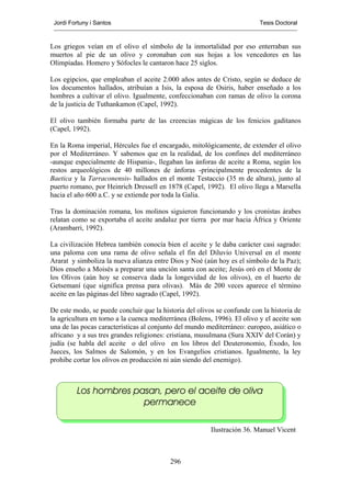 Jordi Fortuny i Santos                                                   Tesis Doctoral



Los griegos veían en el olivo el símbolo de la inmortalidad por eso enterraban sus
muertos al pie de un olivo y coronaban con sus hojas a los vencedores en las
Olimpiadas. Homero y Sófocles le cantaron hace 25 siglos.

Los egipcios, que empleaban el aceite 2.000 años antes de Cristo, según se deduce de
los documentos hallados, atribuían a Isis, la esposa de Osiris, haber enseñado a los
hombres a cultivar el olivo. Igualmente, confeccionaban con ramas de olivo la corona
de la justicia de Tuthankamon (Capel, 1992).

El olivo también formaba parte de las creencias mágicas de los fenicios gaditanos
(Capel, 1992).

En la Roma imperial, Hércules fue el encargado, mitológicamente, de extender el olivo
por el Mediterráneo. Y sabemos que en la realidad, de los confines del mediterráneo
-aunque especialmente de Hispania-, llegaban las ánforas de aceite a Roma, según los
restos arqueológicos de 40 millones de ánforas -principalmente procedentes de la
Baetica y la Tarraconensis- hallados en el monte Testaccio (35 m de altura), junto al
puerto romano, por Heinrich Dressell en 1878 (Capel, 1992). El olivo llega a Marsella
hacia el año 600 a.C. y se extiende por toda la Galia.

Tras la dominación romana, los molinos siguieron funcionando y los cronistas árabes
relatan como se exportaba el aceite andaluz por tierra por mar hacia África y Oriente
(Arambarri, 1992).

La civilización Hebrea también conocía bien el aceite y le daba carácter casi sagrado:
una paloma con una rama de olivo señala el fin del Diluvio Universal en el monte
Ararat y simboliza la nueva alianza entre Dios y Noé (aún hoy es el símbolo de la Paz);
Dios enseño a Moisés a preparar una unción santa con aceite; Jesús oró en el Monte de
los Olivos (aún hoy se conserva dada la longevidad de los olivos), en el huerto de
Getsemaní (que significa prensa para olivas). Más de 200 veces aparece el término
aceite en las páginas del libro sagrado (Capel, 1992).

De este modo, se puede concluir que la historia del olivos se confunde con la historia de
la agricultura en torno a la cuenca mediterránea (Bolens, 1996). El olivo y el aceite son
una de las pocas características al conjunto del mundo mediterráneo: europeo, asiático o
africano y a sus tres grandes religiones: cristiana, musulmana (Sura XXIV del Corán) y
judía (se habla del aceite o del olivo en los libros del Deuteronomio, Éxodo, los
Jueces, los Salmos de Salomón, y en los Evangelios cristianos. Igualmente, la ley
prohibe cortar los olivos en producción ni aún siendo del enemigo).



         Los hombres pasan, pero el aceite de oliva
                       permanece

                                                         Ilustración 36. Manuel Vicent



                                          296
 