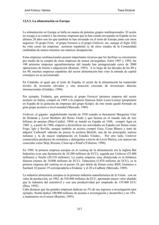 Jordi Fortuny i Santos                                                     Tesis Doctoral



12.5.3. La alimentación en Europa


La alimentación en Europa se halla en manos de potentes grupos multinacionales. El aceite
no escapa a su control y las mismas empresas que lo han estado envasando en España en los
últimos 20 años son las que también lo han envasado en el resto de Europa junto con otros
negocios: El grupo Frint, el grupo Ferruzzi o el grupo Unilever, etc, aunque el Siglo XXI
ha visto como las empresas aceiteras españolas (y de otros estados de la Comunidad)
cambiaban de manos mientras sus matrices desaparecían.

Estas empresas multinacionales poseen importantes recursos que les facilitan su crecimiento
por medio de la compra de otras empresas de menor envergadura. Entre 1987 y 1992, las
100 primeras empresas agroalimentarias del mundo han protagonizado cerca de 2000
operaciones de fusión o adquisición (Rastoin, 1993). A lo largo de las décadas de los 80 y
los 90, muchas empresas españolas del sector alimentación han visto la entrada de capital
extranjero en su accionariado.

En Cataluña, al igual que el resto de España, el sector de la alimentación ha mantenido
niveles de inversión elevados y una atracción creciente de inversiones directas
internacionales (Giráldez, 1994).

Por ejemplo, Eridania, que pertenecía al grupo Ferruzzi (primera empresa del sector
aceitero en Italia), compró en 1989 a la empresa francesa Saint Louis-Lesieur (propietaria
en España de la quincena de empresas del grupo Koipe). de este modo quedó formado un
gran grupo aceitero a nivel mundial (Mercado, 1989)

Unilever, el gigante angloholandés nacido en 1930 cuando se fusionaron Margarine Unie
de Holanda y Lever Brothers del Reino Unido y que factura en el mundo más de seis
billones de pesetas (Díaz-Cardiel, 1994) se instaló en España en 1948, compró Agra en
1960 y, a partir de 1980, empezó a diversificar sus actividades en España con firmas como
Frigo, Iglo y Revilla, aunque también en aceites compró Guiu, Costa Blanca y trató de
adquirir Carbonell -además de poseer la aceitera Bertolli, una de las principales marcas
italianas y la de mayor implantación en Estados Unidos-. Por otro lado, Unilever
comercializa productos de cosmética y detergentes a través de Lever Ibérica, con marcas tan
conocidas como Skip, Rexona, Close-up o Pond's (Villarino, 1990).

En 1989, la primera empresa europea en el ranking de la alimentación era la inglesa Bat
Industries (con una facturación de 24.200 millones de ECU), seguida por Unilever (23.400
millones) y Nestlé (20.310 millones). La cuarta empresa, muy distanciada es la británica
Hanson (menos de 10.000 millones de ECU). Tabacalera (3.070 millones de ECU), es la
primera empresa del ranking en el puesto 18, por detrás de firmas como BSN, Guinness o
Suchard. El puesto 19 correspondería a Eridania y el 20 a Cadbury (Mercado, 1989).

La industria alimentaria europea es la primera industria manufacturera de la Unión , con un
valor de producción, en 1992, de 520.000 millones de ECU, aportando mayor valor añadido
que la industria del automóvil y con una productividad por empleado de 155.000 ECU
(Díaz, 1992).
Cabe destacar que las grandes empresas dedican un 3% de sus ingresos a investigación (por
ejemplo, Nestlé dedicó 100.000 millones de pesetas a investigación y desarrollo) y un 10%
a mantenerse en el sector (Rastoin, 1993).



                                           317
 
