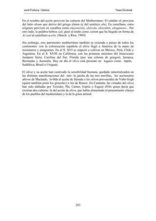 Jordi Fortuny i Santos                                                    Tesis Doctoral



En el nombre del aceite perviven las culturas del Mediterráneo: El catalán oli proviene
del latin oleum que deriva del griego elaion (y del semítico ulu). En castellano, estos
orígenes perviven en vocablos como elayotecnia, oleícola, oleicultor, oleaginoso... Por
otro lado, la palabra hebrea zait, pasó al árabe como zaitum que ha llegado en forma de
Az-zait al castellano aceite. (March y Ríos, 1989).

Sin embargo, este patrimonio mediterráneo también se extiende a países de todos los
continentes: con la colonización española el olivo llegó a América de la mano de
misioneros y emigrantes. En el S. XVI se empezó a cultivar en México, Perú, Chile y
Argentina. En el S. XVIII en California, con las primeras misiones del franciscano
Junípero Serra, Carolina del Sur, Florida (por una colonia de griegos), Jamaica,
Bermudas y Australia. Hoy en día el olivo está presente en lugares como Japón,
Sudáfrica, Brasil o Uruguay.

El olivo y su aceite han cautivado la sensibilidad humana, quedado inmortalizados en
las distintas manifestaciones del arte: la jarcha de las tres morillas, los aceituneros
altivos de Machado, la Oda al aceite de Neruda o los olivos provenzales de Vahn Gogh
(quien también pintó los girasoles) o los de Renoir. En Cataluña, las virtudes del olivo
han sido alabadas por Teixidor, Pla, Carner, Espriu o Eugeni d'Ors quien decía que
existían dos culturas: la del aceite de oliva, que había alimentado el pensamiento clásico
de los pueblos del mediterráneo y la de la grasa animal.




                                           297
 