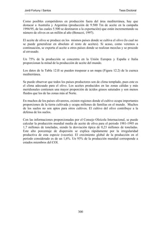 Jordi Fortuny i Santos                                                  Tesis Doctoral



Como posibles competidores en producción fuera del área mediterránea, hay que
destacar a Australia y Argentina (producción de 9.500 Tm de aceite en la campaña
1994/95, de las cuales 5.500 se destinaron a la exportación) que están incrementando su
número de olivos en un millón al año (Bonazzi, 1997).

El aceite de oliva se produce en los mismos países donde se cultiva el olivo (lo cual no
se puede generalizar en absoluto al resto de aceites). Si acaso, como veremos a
continuación, se exporta el aceite a otros países donde se realizan mezclas y se procede
al envasado.

Un 75% de la producción se concentra en la Unión Europea y España e Italia
proporcionan la mitad de la producción de aceite del mundo.

Los datos de la Tabla 12.II se pueden traspasar a un mapa (Figura 12.2) de la cuenca
mediterránea.

Se puede observar que todos los países productores son de clima templado, pues este es
el clima adecuado para el olivo. Los aceites producidos en las zonas cálidas y más
meridionales contienen una mayor proporción de ácidos grasos saturados y son menos
fluidos que los de las zonas más al Norte.

En muchos de los países olivareros, existen regiones donde el cultivo ocupa importantes
proporciones de la tierra cultivada y ocupa millones de familias en el mundo. Muchos
de los suelos no son aptos para otros cultivos. El cultivo del olivo contribuye a la
defensa de los suelos.

Con las informaciones proporcionadas por el Consejo Oleícola Internacional, se puede
calcular la producción mundial media de aceite de oliva para el periodo 1981-1995 en
1,7 millones de toneladas, siendo la desviación típica de 0,23 millones de toneladas.
Este alto porcentaje de dispersión se explica rápidamente por la irregularidad
productiva de esta especie (vecería). El crecimiento global de la producción en el
periodo considerado es de un 1,6%. Un 93% de la producción mundial corresponde a
estados miembros del COI.




                                          300
 