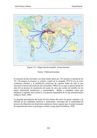 Jordi Fortuny i Santos                                                   Tesis Doctoral




                  Figura 12.3. Mapa oleícola mundial: Zonas oleícolas

                              Fuente: Elaboración propia


El consumo ha ido creciendo a un ritmo medio anual del 1,8% durante la década de los
70 y 80 aunque el consumo se resintió a partir de la campaña 1973/74 con la crisis
económica mundial y la prohibición americana de exportar habas de soja lo que
encareció el precio del aceite de oliva (Guerbaa, 1990) a la vez que se aprecia desde los
años 60 un proceso de sustitución del aceite de oliva por aceites de semillas en los
países típicamente productores y consumidores debido a campañas cortas que
obligaron a importar otros aceites y a la presión exportadora de la soja norteamericana
(Allaya y Naili, 1989)

La pequeña participación del aceite de oliva dentro del sector de grasas vegetales y la
difusión de sus cualidades nutritivas y medicinales, reforzadas por la naturalidad del
proceso de obtención (sin disolventes químicos), hacen suponer que el actual momento
de expansión del sector se prolongue a medio y largo plazo (Fertiberia, 1995).




                                          303
 