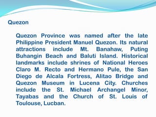 Quezon

  Quezon Province was named after the late
  Philippine President Manuel Quezon. Its natural
  attractions include Mt. Banahaw, Puting
  Buhangin Beach and Baluti Island. Historical
  landmarks include shrines of National Heroes
  Claro M. Recto and Hermano Pule, the San
  Diego de Alcala Fortress, Alitao Bridge and
  Quezon Museum in Lucena City. Churches
  include the St. Michael Archangel Minor,
  Tayabas and the Church of St. Louis of
  Toulouse, Lucban.
 