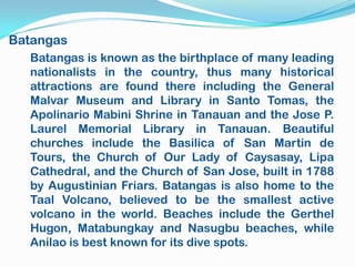 Batangas
  Batangas is known as the birthplace of many leading
  nationalists in the country, thus many historical
  attractions are found there including the General
  Malvar Museum and Library in Santo Tomas, the
  Apolinario Mabini Shrine in Tanauan and the Jose P.
  Laurel Memorial Library in Tanauan. Beautiful
  churches include the Basilica of San Martin de
  Tours, the Church of Our Lady of Caysasay, Lipa
  Cathedral, and the Church of San Jose, built in 1788
  by Augustinian Friars. Batangas is also home to the
  Taal Volcano, believed to be the smallest active
  volcano in the world. Beaches include the Gerthel
  Hugon, Matabungkay and Nasugbu beaches, while
  Anilao is best known for its dive spots.
 